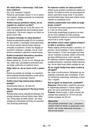– 17 
Da, to je vsekakor mogoče. 
Robot je samostojen sistem in mu ni potre-ben 
nadzor, njegova posoda za umazanijo 
se prazni v postaji. 
Čas polnjenja traja od 15 do 60 minut, od-visno 
od napolnjenosti akumulatorja pred 
polnjenjem. Ob prvem zagonu se robot za-gotovo 
polni dlje. 
Robot se standardno pelje 20 cm na sekun-do. 
Na mestih z močnejšo onesnaženostjo 
se hitrost zaradi intenziviranja čiščenja 
zmanjša za polovico. Enako se dogaja pri 
končnem vračanju v postajo, ker je v tem 
primeru potrebno natančno manevriranje. 
Robot počisti do 15 m2 na uro. Mnoga me-sta, 
zlasti zelo uporabljane prometne poti, 
se čistijo večkratno iz različnih smeri. 
Robot se pripelje do postaje, ko napetost 
akumulatorja doseže določeno raven ali ko 
se posoda za umazanijo napolni. 
Izsesavanje traja ca. 30 sekund. 
Robota lahko samo vklopite ali izklopite. Na 
postaji obstaja možnost izbire časa čišče-nja. 
Poleg tega se lahko določi, da robot 
postajo po naslednjem prihodu ne zapušča 
več (funkcija parkiranja). 
Robot se po prostoru pomika po načelu na-ključja. 
Če naleti na oviro, bo pod poljubnim 
kotom spremenil svojo smer in se potem 
pomikal toliko časa naravnost, dokler ne bo 
naletel na naslednjo oviro. 
S pomočjo senzorjev prepoznava stopnice 
in z njih ne more pasti. 
S pomočjo posebnega programa za rese 
se ne more zaplesti za rese preprog. 
Pod različnimi vrtilnimi in voznimi koti najde 
izhod tudi iz ozkih vogalov. 
Robot najbolj učinkovito dela v prostoru, to 
pomeni, da se postaja in robot nahajata v 
istem prostoru. S tem se skrajša čas iska-nja 
pri vračanju k postaji, delež učinkovite-ga 
časa čiščenja pa je s tem največji. 
Pri čiščenju celotnih nadstropij je potrebno 
postajo postaviti v osrednje mesto stanova-nja, 
da se robot brez težav pripelje do nje. 
Ne, toda s kontinuiranim čiščenjem se na-stajanje 
umazanije zelo zmanjšuje. S tem 
se učinkovito preprečuje nabiranje umaza-nije 
v vogalih. 
Stopnice: Robot dela z optičnimi senzorji, 
ki registrirajo podeste in robotu dajejo si-gnal, 
da mora spremeniti svojo smer. 
Podesti: Robot enako v obeh smereh ob-vladuje 
trde podeste do 10 mm kot tudi 
mehke podeste do 20 mm. 
Ali robot lahko v stanovanju / hiši čisti 
brez nadzora? 
Koliko časa je potrebno robotu, da se 
napolni oz. pripravi na delo? 
S kakšno hitrostjo se robot pomika? 
Koliko kvadratnih kilometrov površine 
lahko robot počisti v eni uri? 
Kdaj robot ve, da se mora vrniti v posta-jo? 
Koliko časa traja izsesavanje robota v 
postaji? 
Kje se robot programira? Na kaj je treba 
paziti? 
Po katerem načelu se robot pomika? 
Kakšne pripomočke ima robot za izogi-banje 
oviram? 
Na kakšen način robot najbolj učinkovi-to 
dela (v prostoru, etaži)? 
Ali se vogali čistijo brez težav (robot je 
okrogel)? 
Kaj se zgodi na stopnicah / podestih? 
Opozorilo: 
Ne puščajte predmetov (npr.: časopisov, 
oblačil) ležati ali štrleti na stopnicah in po-destih, 
saj ovirajo delovanje senzorja. - 
Nevarnost padca! 
SL 233 
 