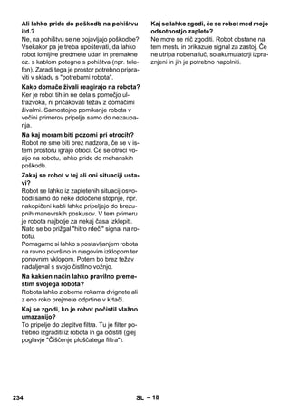 – 18 
Ne, na pohištvu se ne pojavljajo poškodbe? 
Vsekakor pa je treba upoštevati, da lahko 
robot lomljive predmete udari in premakne 
oz. s kablom potegne s pohištva (npr. tele-fon). 
Zaradi tega je prostor potrebno pripra-viti 
v skladu s potrebami robota. 
Ker je robot tih in ne dela s pomočjo ul-trazvoka, 
ni pričakovati težav z domačimi 
živalmi. Samostojno pomikanje robota v 
večini primerov pripelje samo do nezaupa-nja. 
Robot ne sme biti brez nadzora, če se v is-tem 
prostoru igrajo otroci. Če se otroci vo-zijo 
na robotu, lahko pride do mehanskih 
poškodb. 
Robot se lahko iz zapletenih situacij osvo-bodi 
samo do neke določene stopnje, npr. 
nakopičeni kabli lahko pripeljejo do brezu-pnih 
manevrskih poskusov. V tem primeru 
je robota najbolje za nekaj časa izklopiti. 
Nato se bo prižgal hitro rdeči signal na ro-botu. 
Pomagamo si lahko s postavljanjem robota 
na ravno površino in njegovim izklopom ter 
ponovnim vklopom. Potem bo brez težav 
nadaljeval s svojo čistilno vožnjo. 
Robota lahko z obema rokama dvignete ali 
z eno roko prejmete odprtine v krtači. 
To pripelje do zlepitve filtra. Tu je filter po-trebno 
izgraditi iz robota in ga očistiti (glej 
poglavje Čiščenje ploščatega filtra). 
Ne more se nič zgoditi. Robot obstane na 
tem mestu in prikazuje signal za zastoj. Če 
ne utripa nobena luč, so akumulatorji izpra-znjeni 
in jih je potrebno napolniti. 
Ali lahko pride do poškodb na pohištvu 
itd.? 
Kako domače živali reagirajo na robota? 
Na kaj moram biti pozorni pri otrocih? 
Zakaj se robot v tej ali oni situaciji usta-vi? 
Na kakšen način lahko pravilno preme-stim 
svojega robota? 
Kaj se zgodi, ko je robot počistil vlažno 
umazanijo? 
Kaj se lahko zgodi, če se robot med mojo 
odsotnostjo zaplete? 
234 SL 
 