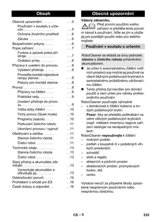 eština 
Vážený zákazníku, 
– 5 
Před prvním použitím svého 
zařízení si přečtěte tento původ-ní 
návod k používání, řiďte se jím a uložte 
jej pro pozdější použití nebo pro dalšího 
majitele. 
 Je určen k automatickému čištění vnitř-ních 
prostorů a je možné jej používat na 
všech běžných podlahových krytinách k 
samostatnému průběžnému udržovací-mu 
čištění. 
 Tento přístroj byl navržen pro domácí 
použití a není určen pro nároky profesi-onálního 
používání. 
RoboCleaner používejte výhradně: 
– v domácnosti k čištění koberců a tvr-dých 
podlahových krytin. 
Pozor: Aby se předešlo poškrábání na 
velmi citlivých podlahových krytinách 
(např. měkkém mramoru) nejprve zaří-zení 
otestujte na nenápadných mís-tech. 
RoboCleaner nepoužívejte k čištění: 
– mokrých podlah. 
– podlah v koupelně či v podobných vlh-kých 
prostorách. 
– schodišť. 
– stolů a regálů. 
– sklepních a půdních prostor. 
– skladovacích prostor, průmyslových 
budov, atd. 
– venku 
Výrobce neručí za případné škody způso-bené 
nesprávným používáním nebo 
nesprávnou obsluhou. 
Obsah 
Obecná upozornění . . . . . . . . .5 
Používání v souladu s urče-ním 
. . . . . . . . . . . . . . . . . . .5 
Ochrana životního prostředí . . .6 
Záruka . . . . . . . . . . . . . . . .6 
Bezpečnostní pokyny . . . . . . . .6 
Popis zařízení . . . . . . . . . . . . .7 
Funkce a způsob práce pří-stroje. 
. . . . . . . . . . . . . . . . .7 
Ovládací prvky . . . . . . . . . .8 
Přípravy k uvedení do provozu . . .8 
Vybalení přístroje . . . . . . . .8 
Proveďte montáž nájezdové 
rampy stanice . . . . . . . . . . .8 
Pokyny pro montáž stanice . . .8 
Provoz . . . . . . . . . . . . . . . . . . .9 
Přípravy na čištění . . . . . . .9 
Praktické rady. . . . . . . . . . .9 
Uvedení přístroje do provo-zu 
. . . . . . . . . . . . . . . . . . . .9 
Volba doby čištění . . . . . .10 
Tichý provoz (Quiet mode) . .10 
Programy pojezdu . . . . . .10 
Parkování čisticího robotu . .11 
Ukončení provozu / vypnutí . .11 
Ošetřování a údržba. . . . . . . .11 
Stanice čisticího robota . .11 
Čisticí robot. . . . . . . . . . . .11 
Technické údaje . . . . . . . . . . .13 
Stanice čisticího robota . .13 
Čisticí robot. . . . . . . . . . . .13 
Starý přístroj a akumulátor zlik-vidujte. 
. . . . . . . . . . . . . . . . . .13 
Vymontujte akumulátor a 
zlikvidujte jej . . . . . . . . . . .13 
Odstraňování poruch . . . . . . .14 
Prohlášení o shodě pro ES . .16 
Časté dotazy a odpovědi . . . .16 
Obecná upozornění 
Používání v souladu s určením 
RoboCleaner se skládá ze dvou jednotek; 
stanice a čisticího robota poháněného 
akumulátorem. 
CS 235 
 