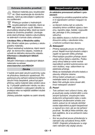 – 6 
Obalové materiály jsou recyklovatel-né. 
Obal nezahazujte do domácího 
odpadu, nýbrž jej odevzdejte k opětovné-mu 
zužitkování. 
Přístroj je vyroben z hodnotných 
recyklovatelných materiálů, které se 
dají dobře znovu využít. Baterie a 
akumulátory obsahují látky, které se nesmí 
dostat do životního prostředí. Likvidujte 
proto staré přístroje, baterie a akumulátory 
ve sběrnách k tomuto účelu určených. 
Filtr i filtrační sáček jsou vyrobeny z ekolo-gického 
materiálu. 
Pokud neobsahují substance, které nesmí 
přijít do domovního odpadu, můžete je 
vyhodit do běžného domovního odpadu. 
Informace o obsažených látkách 
(REACH) 
Aktuální informace o obsažených látkách 
naleznete na adrese: 
www.kaercher.com/REACH 
V každé zemi platí záruční podmínky vyda-né 
příslušnou distribuční společností. Pří-padné 
poruchy zařízení odstraníme během 
záruční lhůty bezplatně, pokud byl jejich 
příčinou vadný materiál nebo výrobní záva-dy. 
V případě uplatňování nároku na záru-ku 
se s dokladem o zakoupení obraťte na 
prodejce nebo na nejbližší oddělení služeb 
zákazníkům. 
(Adresy poboček najdete na zadní straně) 
Je zakázáno provozovat zařízení v pro-storách: 
– ve kterých je umístěno poplašné zaříze-ní 
či signalizační zařízení reagující na 
pohyb. 
– ve kterých mohou být ve vzduchu 
obsaženy lehce vznětlivé výpary z ben-zínu, 
topného oleje, ředidel, rozpouště-del, 
petroleje či lihu (nebezpečí 
výbuchu). 
– bez stálého dozoru s hořícím ohněm či 
žhoucími uhlíky v otevřeném krbu. 
– s hořícími svíčkami bez dozoru. 
 Nebezpečí! 
– Přístroj zapojujte pouze na střídavý 
proud. Napětí musí být shodné s údaji o 
napětí na typovém štítku přístroje. 
– Před každým použitím přístroje zkont-rolujte 
síťový kábel a zástrčku. Poško-zený 
síťový kábel je nutné nechat 
neprodleně vyměnit autorizovanou ser-visní 
službou, resp. odborníkem na 
elektrické přístroje. 
– Nikdy se nedotýkejte síťového kabelu a 
zásuvky vlhkýma rukama. 
– Síťový kabel uchopte jen u zástrčky, 
netahejte kabel ze zástrčky. 
– Balicí fólii udržujte mimo dosah dětí, 
hrozí nebezpečí udušení! 
 Pozor! 
– Toto zařízení není určeno k tomu, aby 
je používaly osoby (včetně dětí) s ome-zenými 
fyzickými, smyslovými nebo 
duševními schopnostmi nebo s nedo-statečnými 
zkušenostmi a/nebo zna-lostmi, 
pokud ne ně nebude dohlížet 
osoba odpovědná za jejich bezpečnost 
a nepoučí je o tom, jak se má zařízení 
používat. Na děti je třeba dohlížet, aby 
bylo zajištěno, že si se zařízením nebu-dou 
hrát. 
– Smí se používat pouze příslušenství a 
náhradní díly schválené firmou KÄR-CHER. 
Originální příslušenství a origi-nální 
náhradní díly skýtají záruku 
Ochrana životního prostředí 
Likvidace filtru a filtračního sáčku 
Záruka 
Bezpečnostní pokyny 
236 CS 
 