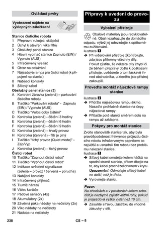 – 8 
1 Přepravní rukojeti, sklápěcí 
2 Úchyt k otevření víka filtru 
3 Obslužný panel stanice 
4 Hlavní vypínač stanice Zapnuto (EIN) / 
Vypnuto (AUS) 
5 Infračervený vysílač 
6 Otvor na odsávání 
7 Nájezdová rampa pro čisticí robot (k při-pojení 
na stanici) 
8 Nabíjecí kontakty 
9 Sít'ový kabel 
Obslužný panel stanice (3) 
A Kontrolní žárovka (zelená) – parkování 
čisticího robotu 
B Tlačítko Parkování robota - Zapnuto 
(EIN) / Vypnuto (AUS) 
C Tlačítko Volba doby čištění 
D Kontrolka (zelená) - čištění 3 hodiny 
E Kontrolka (zelená) - čištění 6 hodin 
F Kontrolka (zelená) - čištění 9 hodin 
G Kontrolka (zelená) – trvalý provoz 
H Kontrolka (červená) - filtr je plný 
I Tlačítko tichý provoz (Quiet mode) - 
Zap/Vyp 
J Kontrolka (zelená) – tichý provoz 
Čisticí robot 
10 Tlačítko Zapnout čisticí robot 
11 Tlačítko Vypnout čisticí robot 
12 Indikace světelné signalizace 
(zelená – provoz / červená – porucha) 
13 Nabíjecí kontakty 
14 Infračervený přijímač 
15 Tlumič nárazů 
16 Válec kartáče 
17 Pádové senzory (4x) 
18 Akumulátory (2x) 
19 Závěrná páka nádoby na nečistoty (2x) 
20 Víko nádoby na nečistoty 
21 Nádoba na nečistoty 
Obalové materiály jsou recyklovatel-né. 
Obal nezahazujte do domácího 
odpadu, nýbrž jej odevzdejte k opětovné-mu 
zužitkování. 
ilustrace 
 Při vybalování přístroje zkontrolujte, 
zda jsou přítomny všechny díly. 
Pokud zjistíte, že některé díly chybí či 
že během přepravy došlo k poškození 
přístroje, uvědomte o tom laskavě ih-ned 
obchodníka, u kterého jste přístroj 
zakoupili. 
ilustrace 
 Přidržte nájezdovou rampu šikmo. 
Nasaďte prohlubně stanice na čepy 
nájezdové rampy. 
 Přitlačte poté stanici směrem dolů na 
rampu až zaklapne. 
Zvolte stanoviště stanice tak, aby byla 
pravděpodobnost frekvence průjezdu čisti-cího 
robotu infračerveným paprskem co 
největší a usnadnili tím robotu bez problé-mu 
nalezení stanice. 
ilustrace 
 Síťový kabel omotejte kolem háčků na 
spodní straně stanice, přitom dbejte na 
to, aby kabel procházel otvorem v krytu. 
Upozornění: Odmotejte síťový kabel 
ne delší, než je třeba. 
 Vyrovnejte stanici. 
 Zasuňte sít'ovou zástrčku do vhodné 
zásuvky v síti. 
Ovládací prvky 
Vyobrazení najdete na 
výklopných záložkách! 
Stanice čisticího robota 
Přípravy k uvedení do provo-zu 
Vybalení přístroje 
Proveďte montáž nájezdové rampy 
stanice 
Pokyny pro montáž stanice 
Pozor: 
Na chodbách a v prostorách kolem scho-dišť 
je nezbytné zajistit vnitřní rohy, pokud 
je průjezdová výška vyšší než 10 cm. 
238 CS 
 