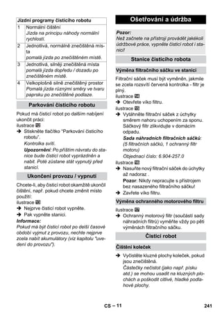 – 11 
Pokud má čisticí robot po dalším nabíjení 
ukončit práci: 
ilustrace 
 Stiskněte tlačítko “Parkování čisticího 
robotu”. 
Kontrolka svítí. 
Upozornění: Po příštím návratu do sta-nice 
bude čisticí robot vyprázdněn a 
nabit. Poté zůstane stát vypnutý před 
stanicí. 
Chcete-li, aby čisticí robot okamžitě ukončil 
čištění, např. pokud chcete změnit místo 
použití: 
ilustrace 
 Nejprve čisticí robot vypněte. 
 Pak vypněte stanici. 
Informace: 
Pokud má být čisticí robot po delší časové 
období vyjmut z provozu, nechte nejprve 
zcela nabít akumulátory (viz kapitolu uve-dení 
do provozu). 
Filtrační sáček musí být vyměněn, jakmile 
se zcela rozsvítí červená kontrolka - filtr je 
plný. 
ilustrace 
 Otevřete víko filtru. 
ilustrace 
 Vytáhněte filtrační sáček z úchytky 
směrem nahoru uchopením za sponu. 
Sáčkový filtr zlikvidujte v domácím 
odpadu. 
Sada náhradních filtračních sáčků: 
(5 filtračních sáčků, 1 ochranný filtr 
motoru) 
Objednací číslo: 6.904-257.0 
ilustrace 
 Nasuňte nový filtrační sáček do úchytky 
až nadoraz . 
Pozor: Nikdy nepracujte s přístrojem 
bez nasazeného filtračního sáčku! 
 Zavřete víko filtru. 
ilustrace 
 Ochranný motorový filtr (součástí sady 
náhradních filtrů) vyměňte vždy po pěti 
výměnách filtračního sáčku. 
 Vyčistěte kluzné plochy koleček, pokud 
jsou znečištěná. 
Částečky nečistot (jako např. písku 
atd.) se mohou usadit na kluzných plo-chách 
a poškodit citlivé, hladké podla-hové 
plochy. 
Jízdní programy čisticího robotu 
1 Normální čištění 
Jízda na principu náhody normální 
rychlostí. 
2 Jednotlivá, normálně znečištěná mís-ta 
pomalá jízda po znečištěném místě. 
3 Jednotlivá, silněji znečištěná místa 
pomalá jízda dopředu / dozadu po 
znečištěném místě. 
4 Velkoplošně silně znečištěný prostor 
Pomalá jízda různými směry ve tvaru 
paprsku po znečištěné podlaze. 
Parkování čisticího robotu 
Ukončení provozu / vypnutí 
Ošetřování a údržba 
Pozor: 
Než začnete na přístroji provádět jakékoli 
údržbové práce, vypněte čisticí robot i sta-nici! 
Stanice čisticího robota 
Výměna filtračního sáčku ve stanici 
Výměna ochranného motorového filtru 
Čisticí robot 
Čištění koleček 
CS 241 
 