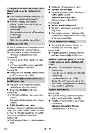 – 12 
Při každé výměně filtračního sáčku stanice 
vyčistěte plochý filtr v čisticím robotu. 
 Vyprázdnění a otevření nádoby na 
nečistoty (viz předchozí popis). 
ilustrace 
 Vyjměte plochý filtr z nádoby na nečis-toty. 
 Vytřeste plochý filtr nebo jej vyčistěte 
malým měkkým kartáčkem. 
Ilustrace 
 Plochý filtr opět nasaďte, spony by měly 
směřovat k uzavírací páčce. 
 Vyprázdnění a otevření nádoby na 
nečistoty (viz předchozí popis). 
 Demontáž kartáčového válce 
Ilustrace 
 Vytáhněte kartáčový válec z pravého 
vodítka. 
Pak vytáhněte kartáčový válec z boční 
úchytky. 
 Čištění kartáčového válce 
Znečištěný kartáčový válec je automaticky 
čištěn při každém nabíjení robota ve stani-ci. 
Vlasy či nitě, které zůstanou na kartáči 
namotány, se dají odstranit ručně. 
Ilustrace 
 Ostříhejte je nůžkami podél obvodu kar-táče. 
 Odstraňte namotané nitě a vlasy. 
 Výměna válce kartáče 
 Vyměňte kartáčový válec, jakmile jsou 
štětiny opotřebované. 
Náhradní kartáčový válec: 
Objednací číslo: 4.250-075.0 
Ilustrace 
 Montáž kartáčového válce 
 Kartáčový válec nejprve nasaďte na 
levý úchyt. 
 Pak zatlačte kartáčový válec za háky 
směrem dolů do pravého vodítka, dbej-te 
na správnou aretaci. 
 Vyprázdnění a otevření nádoby na 
nečistoty (viz předchozí popis). 
Ilustrace 
 Vyčistěte prachové senzory měkkým 
hadříkem nebo měkkým štětečkem. 
27 
Ilustrace 
 Uvolněte šrouby na obou akumuláto-rech 
a staré akumulátory vyjměte. 
 Vsaďte nové akumulátory a pevně je 
zašroubujte. 
Náhradní akumulátor (1 kus): 
Objednací číslo: 4 810-012.0 
Začínejte veškeré údržbářské práce na 
čisticím robotu podle následujících 
kroků: 
 Vyprázdněte nádobu na nečistoty, viz 
kapitolu „Uvádění do provozu“). 
 Otevření nádoby na nečistoty: 
Otočte čisticí robot a položte jej na 
měkkou podložku. 
ilustrace 
Otevřete obě uzávěrové páčky nádoby 
na nečistoty. 
ilustrace 
Odkryjte víko nádoby na nečistoty. 
Čištění plochého filtru 
Demontáž / čištění / výměna / montáž 
kartáčového válce 
Čištění prachových senzory 
Veškeré údržbářské práce na čisticím 
robotu ukončete podle následujících 
kroků: 
 Montáž víka nádoby na nečistoty: 
Ilustrace 
Nasaďte víko na nádobu na nečistoty. 
Ilustrace 
Uzavřete obě uzavírací páčky. 
Tlačte zároveň vpředu na víko a pře-svědčte 
se, zda byla nádoba na nečis-toty 
spolehlivě uzavřena. 
Výměna akumulátorů 
28 
242 CS 
 