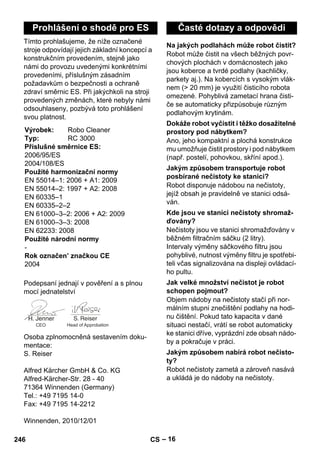 – 16 
Tímto prohlašujeme, že níže označené 
stroje odpovídají jejich základní koncepcí a 
konstrukčním provedením, stejně jako 
námi do provozu uvedenými konkrétními 
provedeními, příslušným zásadním 
požadavkům o bezpečnosti a ochraně 
zdraví směrnic ES. Při jakýchkoli na stroji 
provedených změnách, které nebyly námi 
odsouhlaseny, pozbývá toto prohlášení 
svou platnost. 
Podepsaní jednají v pověření a s plnou 
mocí jednatelství 
Osoba zplnomocněná sestavením doku-mentace: 
S. Reiser 
Alfred Kärcher GmbH  Co. KG 
Alfred-Kärcher-Str. 28 - 40 
71364 Winnenden (Germany) 
Tel.: +49 7195 14-0 
Fax: +49 7195 14-2212 
Winnenden, 2010/12/01 
Robot může čistit na všech běžných povr-chových 
plochách v domácnostech jako 
jsou koberce a tvrdé podlahy (kachličky, 
parkety aj.). Na kobercích s vysokým vlák-nem 
( 20 mm) je využití čisticího robota 
omezené. Pohyblivá zametací hrana čisti-če 
se automaticky přizpůsobuje různým 
podlahovým krytinám. 
Ano, jeho kompaktní a plochá konstrukce 
mu umožňuje čistit prostory i pod nábytkem 
(např. postelí, pohovkou, skříní apod.). 
Robot disponuje nádobou na nečistoty, 
jejíž obsah je pravidelně ve stanici odsá-ván. 
Nečistoty jsou ve stanici shromažďovány v 
běžném filtračním sáčku (2 litry). 
Intervaly výměny sáčkového filtru jsou 
pohyblivé, nutnost výměny filtru je spotřebi-teli 
včas signalizována na displeji ovládací-ho 
pultu. 
Objem nádoby na nečistoty stačí při nor-málním 
stupni znečištění podlahy na hodi-nu 
čištění. Pokud tato kapacita v dané 
situaci nestačí, vrátí se robot automaticky 
ke stanici dříve, vyprázdní zde obsah nádo-by 
a pokračuje v práci. 
Robot nečistoty zametá a zároveň nasává 
a ukládá je do nádoby na nečistoty. 
Prohlášení o shodě pro ES 
Výrobek: Robo Cleaner 
Typ: RC 3000 
Příslušné směrnice ES: 
2006/95/ES 
2004/108/ES 
Použité harmonizační normy 
EN 55014–1: 2006 + A1: 2009 
EN 55014–2: 1997 + A2: 2008 
EN 60335–1 
EN 60335–2–2 
EN 61000–3–2: 2006 + A2: 2009 
EN 61000–3–3: 2008 
EN 62233: 2008 
Použité národní normy 
- 
Rok označen’ značkou CE 
2004 
CEO Head of Approbation 
Časté dotazy a odpovědi 
Na jakých podlahách může robot čistit? 
Dokáže robot vyčistit i těžko dosažitelné 
prostory pod nábytkem? 
Jakým způsobem transportuje robot 
posbírané nečistoty ke stanici? 
Kde jsou ve stanici nečistoty shromaž-ďovány? 
Jak velké množství nečistot je robot 
schopen pojmout? 
Jakým způsobem nabírá robot nečisto-ty? 
246 CS 
 