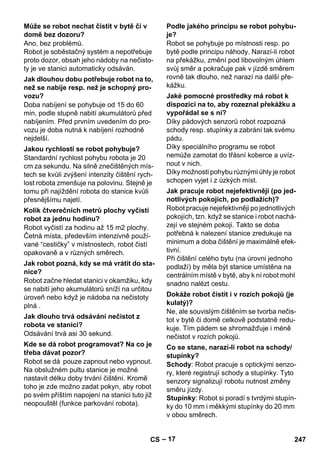 – 17 
Ano, bez problémů. 
Robot je soběstačný systém a nepotřebuje 
proto dozor, obsah jeho nádoby na nečisto-ty 
je ve stanici automaticky odsáván. 
Doba nabíjení se pohybuje od 15 do 60 
min, podle stupně nabití akumulátorů před 
nabíjením. Před prvním uvedením do pro-vozu 
je doba nutná k nabíjení rozhodně 
nejdelší. 
Standardní rychlost pohybu robota je 20 
cm za sekundu. Na silně znečištěných mís-tech 
se kvůli zvýšení intenzity čištění rych-lost 
robota zmenšuje na polovinu. Stejně je 
tomu při najíždění robota do stanice kvůli 
přesnějšímu najetí. 
Robot vyčistí za hodinu až 15 m2 plochy. 
Četná místa, především intenzivně použí-vané 
“cestičky” v místnostech, robot čistí 
opakovaně a v různých směrech. 
Robot začne hledat stanici v okamžiku, kdy 
se nabití jeho akumulátorů sníží na určitou 
úroveň nebo když je nádoba na nečistoty 
plná . 
Odsávání trvá asi 30 sekund. 
Robot se dá pouze zapnout nebo vypnout. 
Na obslužném pultu stanice je možné 
nastavit délku doby trvání čištění. Kromě 
toho je zde možno zadat pokyn, aby robot 
po svém příštím napojení na stanici tuto již 
neopouštěl (funkce parkování robota). 
Robot se pohybuje po místnosti resp. po 
bytě podle principu náhody. Narazí-li robot 
na překážku, změní pod libovolným úhlem 
svůj směr a pokračuje pak v jízdě směrem 
rovně tak dlouho, než narazí na další pře-kážku. 
Díky pádových senzorů robot rozpozná 
schody resp. stupínky a zabrání tak svému 
pádu. 
Díky speciálního programu se robot 
nemůže zamotat do třásní koberce a uvíz-nout 
v nich. 
Díky možnosti pohybu různými úhly je robot 
schopen vyjet i z úzkých míst. 
Robot pracuje nejefektivněji po jednotlivých 
pokojích, tzn. když se stanice i robot nachá-zejí 
ve stejném pokoji. Takto se doba 
potřebná k nalezení stanice zredukuje na 
minimum a doba čištění je maximálně efek-tivní. 
Při čištění celého bytu (na úrovni jednoho 
podlaží) by měla být stanice umístěna na 
centrálním místě v bytě, aby k ní robot mohl 
snadno nalézt cestu. 
Ne, ale souvislým čištěním se tvorba nečis-tot 
v bytě či domě celkově podstatně redu-kuje. 
Tím pádem se shromažďuje i méně 
nečistot v rozích pokojů. 
Schody: Robot pracuje s optickými senzo-ry, 
které registrují schody a stupínky. Tyto 
senzory signalizují robotu nutnost změny 
směru jízdy. 
Stupínky: Robot si poradí s tvrdými stupín-ky 
do 10 mm i měkkými stupínky do 20 mm 
v obou směrech. 
Může se robot nechat čistit v bytě či v 
domě bez dozoru? 
Jak dlouhou dobu potřebuje robot na to, 
než se nabije resp. než je schopný pro-vozu? 
Jakou rychlostí se robot pohybuje? 
Kolik čtverečních metrů plochy vyčistí 
robot za jednu hodinu? 
Jak robot pozná, kdy se má vrátit do sta-nice? 
Jak dlouho trvá odsávání nečistot z 
robota ve stanici? 
Kde se dá robot programovat? Na co je 
třeba dávat pozor? 
Podle jakého principu se robot pohybu-je? 
Jaké pomocné prostředky má robot k 
dispozici na to, aby rozeznal překážku a 
vypořádal se s ní? 
Jak pracuje robot nejefektivněji (po jed-notlivých 
pokojích, po podlažích)? 
Dokáže robot čistit i v rozích pokojů (je 
kulatý)? 
Co se stane, narazí-li robot na schody/ 
stupínky? 
CS 247 
 
