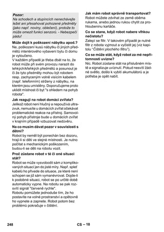 – 18 
Ne, poškození kusů nábytku či jiných před-mětů 
interiérového vybavení bytu či domu 
je vyloučeno. 
V každém případě je třeba dbát na to, že 
robot může při svém provozu narazit do 
lehkých/křehkých předmětů a posunout je 
či že tyto předměty mohou být robotem 
resp. zachyceným volně visícím kabelem 
(např. telefonním) strženy z nábytku, na 
kterém jsou umístěny. Doporučujeme proto 
uklidit místnost či byt s ohledem na pohyb 
robota. 
Jelikož robot není hlučný a nepoužívá ultra-zvuk, 
nemusíte u domácích zvířat očekávat 
problematické reakce na přístroj. Samovol-ný 
pohyb přístroje bude u domácích zvířat 
v krajním případě vzbuzovat nedůvěru. 
Robot by neměl být ponechán bez dozoru, 
hrají-li si děti ve stejné místnosti. Je nutno 
počítat s mechanickým poškozením, 
budou-li se děti na robotu vozit. 
Robot se může vysvobodit sám z kompliko-vaných 
situací jen do jisté míry. Např. spleť 
kabelů ho přivede do situace, ze které není 
schopen se již sám vymanévrovat. Dojde-li 
k podobné situaci, robot se po určité době 
automaticky vypne. Na robotu se pak roz-svítí 
signál červeně rychle. 
Robotu pomůžete jednoduše tím, že ho 
postavíte na volné prostranství a opětovně 
ho vypnete a zapnete. Robot potom bez 
problémů pokračuje v čištění. 
Robot můžete zdvihat ze země oběma 
rukama, anebo jednou rukou chytit za pro-hloubeninu 
kartáče. 
Zalepí se filtr. V takovém případě je nutné 
filtr z robota vyjmout a vyčistit jej (viz kapi-tolu 
“Čištění plochého filtru”). 
Nic. Robot zůstane stát na příslušném mís-tě 
a signalizuje uvíznutí. Pokud nesvítí žád-né 
světlo, došlo k vybití akumulátorů a je 
potřeba je opět nabít. 
Pozor: 
Na schodech a stupíncích nenechávejte 
ležet ani přesahovat pohozené předměty 
(jako např. noviny, oblečení), protože to 
může omezit funkci senzorů. - Nebezpečí 
pádu! 
Může dojít k poškození nábytku apod.? 
Jak reagují na robot domácí zvířata? 
Na co musím dávat pozor v souvislosti s 
dětmi? 
Proč zůstane robot v té či oné situaci 
stát? 
Jak mám robot správně transportovat? 
Co se stane, když robot nabere vlhkou 
nečistotu? 
Co se může stát, když robot za mé nepří-tomnosti 
uvízne? 
248 CS 
 