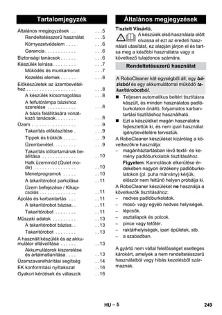 Magyar 
Tisztelt Vásárló, 
– 5 
A készülék első használata előtt 
olvassa el ezt az eredeti hasz-nálati 
utasítást, ez alapján járjon el és tart-sa 
meg a későbbi használatra vagy a 
következő tulajdonos számára. 
 Teljesen automatikus beltéri tisztításra 
készült, és minden használatos padló-burkolaton 
önálló, folyamatos karban-tartási 
tisztításhoz használható. 
 Ezt a készüléket magán használatra 
fejlesztettük ki, és nem ipari használat 
igénybevételére terveztük. 
A RoboCleaner készüléket kizárólag a kö-vetkezőkre 
használja: 
– magánháztartásban lévő textil- és ke-mény 
padlóburkolatok tisztításához. 
Figyelem: Karmolások elkerülése ér-dekében 
nagyon érzékeny padlóburko-latokon 
(pl. puha márvány) kérjük, 
először nem feltűnő helyen próbálja ki. 
A RoboCleaner készüléket ne használja a 
következők tisztításához: 
– nedves padlóburkolatok. 
– mosó- vagy egyéb nedves helyiségek. 
– lépcsők. 
– asztallapok és polcok. 
– pince vagy tetőtér. 
– raktárhelyiségek, ipari épületek, stb. 
– a szabadban. 
A gyártó nem vállal felelősséget esetleges 
károkért, amelyek a nem rendeltetésszerű 
használatból vagy hibás kezelésből szár-maznak. 
Tartalomjegyzék 
Általános megjegyzések . . . . .5 
Rendeltetésszerű használat . . .5 
Környezetvédelem . . . . . . .6 
Garancia . . . . . . . . . . . . . . .6 
Biztonsági tanácsok . . . . . . . . .6 
Készülék leírása. . . . . . . . . . . .7 
Működés és munkamenet . . .7 
Kezelési elemek . . . . . . . . .8 
Előkészületek az üzembevétel-hez 
. . . . . . . . . . . . . . . . . . . . . .8 
A készülék kicsomagolása . . .8 
A felfutórámpa bázishoz 
szerelése . . . . . . . . . . . . . .8 
A bázis felállítására vonat-kozó 
tanácsok. . . . . . . . . . .8 
Üzem . . . . . . . . . . . . . . . . . . . .9 
Takarítás előkészítése . . . .9 
Tippek és trükkök . . . . . . . .9 
Üzembevétel. . . . . . . . . . . .9 
Takarítás időtartamának be-állítása 
. . . . . . . . . . . . . . .10 
Halk üzemmód (Quiet mo-de) 
. . . . . . . . . . . . . . . . . .10 
Menetprogramok . . . . . . .10 
A takarítórobot parkolása . .11 
Üzem befejezése / Kikap-csolás 
. . . . . . . . . . . . . . . .11 
Ápolás és karbantartás . . . . .11 
A takarítórobot bázisa. . . .11 
Takarítórobot . . . . . . . . . .11 
Műszaki adatok . . . . . . . . . . .13 
A takarítórobot bázisa. . . .13 
Takarítórobot . . . . . . . . . .13 
A használt készülék és az akku-mulátor 
eltávolítása . . . . . . . .13 
Akkumulátorok kiszerelése 
és ártalmatlanítása . . . . . .13 
Üzemzavarelhárítási segítség . .14 
EK konformitási nyiltakozat . .16 
Gyakori kérdések és válaszok . .16 
Általános megjegyzések 
Rendeltetésszerű használat 
A RoboCleaner két egységből áll; egy bá-zisból 
és egy akkumulátorral működő ta-karítórobotból. 
HU 249 
 