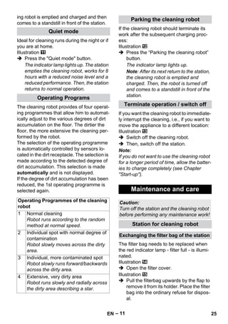 – 11 
ing robot is emptied and charged and then 
comes to a standstill in front of the station. 
Ideal for cleaning runs during the night or if 
you are at home. 
Illustration 
 Press the Quiet mode button. 
The indicator lamp lights up. The station 
empties the cleaning robot, works for 8 
hours with a reduced noise level and a 
reduced performance. Then, the station 
returns to normal operation. 
The cleaning robot provides of four operat-ing 
programmes that allow him to automat-ically 
adjust to the various degrees of dirt 
accumulation on the floor. The dirtier the 
floor, the more extensive the cleaning per-formed 
by the robot. 
The selection of the operating programme 
is automatically controlled by sensors lo-cated 
in the dirt receptacle. The selection is 
made according to the detected degree of 
dirt accumulation. This selection is made 
automatically and is not displayed. 
If the degree of dirt accumulation has been 
reduced, the 1st operating programme is 
selected again. 
If the cleaning robot should terminate its 
work after the subsequent charging proc-ess: 
Illustration 
 Press the “Parking the cleaning robot” 
button. 
The indicator lamp lights up. 
Note: After its next return to the station, 
the cleaning robot is emptied and 
charged. Then, the robot is turned off 
and comes to a standstill in front of the 
station. 
If you want the cleaning robot to immediate-ly 
interrupt the cleaning, i.e., if you want to 
move the appliance to a different location: 
Illustration 
 Switch off the cleaning robot. 
 Then, switch off the station. 
Note: 
If you do not want to use the cleaning robot 
for a longer period of time, allow the batter-ies 
to charge completely (see Chapter 
Start-up). 
The filter bag needs to be replaced when 
the red indicator lamp - filter full - is illumi-nated. 
Illustration 
 Open the filter cover. 
Illustration 
 Pull the filterbag upwards by the flap to 
remove it from its holder. Place the filter 
bag into the ordinary refuse for dispos-al. 
Quiet mode 
Operating Programs 
Operating Programmes of the cleaning 
robot 
1 Normal cleaning 
Robot runs according to the random 
method at normal speed. 
2 Individual spot with normal degree of 
contamination 
Robot slowly moves across the dirty 
area. 
3 Individual, more contaminated spot 
Robot slowly runs forward/backwards 
across the dirty area. 
4 Extensive, very dirty area 
Robot runs slowly and radially across 
the dirty area describing a star. 
Parking the cleaning robot 
Terminate operation / switch off 
Maintenance and care 
Caution: 
Turn off the station and the cleaning robot 
before performing any maintenance work! 
Station for cleaning robot 
Exchanging the filter bag of the station 
EN 25 
 