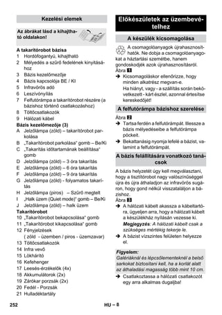 – 8 
1 Hordófogantyú, kihajtható 
2 Mélyedés a szűrő fedelének kinyitásá-hoz 
3 Bázis kezelőmezője 
4 Bázis kapcsolója BE / KI 
5 Infravörös adó 
6 Leszívónyílás 
7 Felfutórámpa a takarítórobot részére (a 
bázishoz történő csatlakozáshoz) 
8 Töltőcsatlakozók 
9 Hálózati kábel 
Bázis kezelőmezője (3) 
A Jelzőlámpa (zöld) – takarítórobot par-kolása 
B „Takarítórobot parkolása“ gomb – Be/Ki 
C „Takarítás időtartamának beállítása“ 
gomb 
D Jelzőlámpa (zöld) – 3 óra takarítás 
E Jelzőlámpa (zöld) – 6 óra takarítás 
F Jelzőlámpa (zöld) – 9 óra takarítás 
G Jelzőlámpa (zöld) - folyamatos takarí-tás 
H Jelzőlámpa (piros) – Szűrő megtelt 
I „Halk üzem (Quiet mode)“ gomb – Be/Ki 
J Jelzőlámpa (zöld) – halk üzem 
Takarítórobot 
10 „Takarítórobot bekapcsolása“ gomb 
11 „Takarítórobot kikapcsolása“ gomb 
12 Fényjelzések 
( zöld - üzemben / piros - üzemzavar) 
13 Töltőcsatlakozók 
14 Infra vevő 
15 Lökhárító 
16 Kefehenger 
17 Leesés-érzékelők (4x) 
18 Akkumulátorok (2x) 
19 Zárókar porzsák (2x) 
20 Fedél - Porzsák 
21 Hulladéktartály 
A csomagolóanyagok újrahasznosít-hatók. 
Ne dobja a csomagolóanyago-kat 
a háztartási szemétbe, hanem 
gondoskodjék azok újrahasznosításról. 
Ábra 
 Kicsomagoláskor ellenőrizze, hogy 
minden alkatrész megvan-e. 
Ha hiányt, vagy - a szállítás során bekö-vetkezett 
- kárt észlel, azonnal értesítse 
kereskedőjét! 
Ábra 
 Tartsa ferdén a felfutórámpát. Illessze a 
bázis mélyedéseibe a felfutórámpa 
pöckeit. 
 Bekattanásig nyomja lefelé a bázist, va-lamint 
a felfutórámpát. 
A bázis helyzetét úgy kell megválasztani, 
hogy a tisztítórobot nagy valószínűséggel 
újra és újra áthaladjon az infravörös sugá-ron, 
hogy gond nélkül visszataláljon a bá-zishoz. 
Ábra 
 A hálózati kábelt akassza a kábeltartó-ra, 
ügyeljen arra, hogy a hálózati kábelt 
a készülékház nyílásán vezesse ki. 
Megjegyzés: A hálózati kábelt csak a 
szükséges mértékig tekerje le. 
 A bázist vízszintes felületen helyezze 
el. 
 Csatlakoztassa a hálózati csatlakozót 
egy arra alkalmas dugaljba! 
Kezelési elemek 
Az ábrákat lásd a kihajtha-tó 
oldalakon! 
A takarítórobot bázisa 
Előkészületek az üzembevé-telhez 
A készülék kicsomagolása 
A felfutórámpa bázishoz szerelése 
A bázis felállítására vonatkozó taná-csok 
Figyelem: 
Galériáknál és lépcsőlementeknél a belső 
sarkokat biztosítani kell, ha a korlát alatt 
az áthaladási magasság több mint 10 cm. 
252 HU 
 