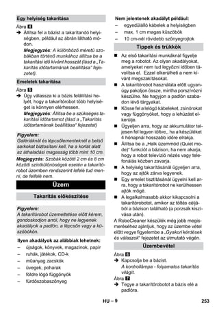 – 9 
Ábra 
 Állítsa fel a bázist a takarítandó helyi-ségben, 
például az ábrán látható mó-don. 
Megjegyzés: A különböző méretű szo-bákban 
történő munkához állítsa be a 
takarítási idő kívánt hosszát (lásd a „Ta-karítás 
időtartamának beállítása” feje-zetet). 
Ábra 
 Úgy válassza ki a bázis felállítási he-lyét, 
hogy a takarítórobot több helyisé-get 
is könnyen elérhessen. 
Megjegyzés: Állítsa be a szükséges ta-karítási 
időtartamot (lásd a „Takarítás 
időtartamának beállítása“ fejezetet) 
Megjegyzés: Szobák közötti 2 cm és 8 cm 
közötti szintkülönbségek esetén a takarító-robot 
üzemben rendszerint lefelé tud men-ni, 
de felfelé nem. 
 Az első takarítási munkáknál figyelje 
meg a robotot. Az olyan akadályokat, 
amelyeket nem tud legyőzni időben tá-volítsa 
el. Ezzel elkerülheti a nem kí-vánt 
megszakításokat. 
 A takarítórobot használata előtt ugyan-úgy 
pakoljon össze, mintha porszívózni 
készülne. Ne hagyjon a padlón szaba-don 
lévő tárgyakat. 
 Kösse fel a lelógó kábeleket, zsinórokat 
vagy függönyöket, hogy a lehúzást el-kerülje. 
 Ügyeljen arra, hogy az akkumulátor tel-jesen 
fel legyen töltve,, ha a készüléket 
4 hónapnál hosszabb időre elrakja. 
 Állítsa be a „Halk üzemmód (Quiet mo-de)“ 
funkciót a bázison, ha nem akarja, 
hogy a robot televízió nézés vagy tele-fonálás 
közben zavarja. 
 A helyiség takarításánál ügyeljen arra, 
hogy az ajtók zárva legyenek. 
 Egy emelet tisztításánál ügyelni kell ar-ra, 
hogy a takarítórobot ne kerülhessen 
ajtók mögé. 
 A legalkalmasabb akkor kikapcsolni a 
takarítórobotot, amikor az töltés céljá-ból 
a bázison található (a porzsák kiszí-vása 
után). 
A RoboCleaner készülék még jobb megis-meréséhez 
ajánljuk, hogy az üzembe vétel 
előtt vegye figyelembe a „Gyakori kérdések 
és válaszok“ fejezetet az útmutató végén. 
Ábra 
 Kapcsolja be a bázist. 
A kontrollámpa - folyamatos takarítás 
világít. 
Ábra 
 Tegye a takarítórobotot a bázis elé a 
padlóra. 
Egy helyiség takarítása 
Emeletek takarítása 
Figyelem: 
Galériáknál és lépcsőlementeknél a belső 
sarkokat biztosítani kell, ha a korlát alatt 
az áthaladási magasság több mint 10 cm. 
Üzem 
Takarítás előkészítése 
Figyelem: 
A takarítórobot üzemeltetése előtt kérem, 
gondoskodjon arról, hogy ne legyenek 
akadályok a padlón, a lépcsőn vagy a kü-szöbökön. 
Ilyen akadályok az alábbiak lehetnek: 
– újságok, könyvek, magazinok, papír 
– ruhák, játékok, CD-k 
– műanyag zacskók 
– üvegek, poharak 
– földre lógó függönyök 
– fürdőszobaszőnyeg 
Nem jelentenek akadályt például: 
– egyedülálló kábelek a helyiségben 
– max. 1 cm magas küszöbök 
– 10 cm-nél rövidebb szőnyegrojtok 
Tippek és trükkök 
Üzembevétel 
HU 253 
 