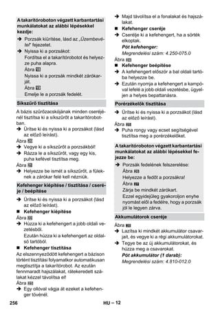 – 12 
A bázis szűrőzacskójának minden cseréjé-nél 
tisztítsa ki a síkszűrőt a takarítórobot-ban. 
 Ürítse ki és nyissa ki a porzsákot (lásd 
az előző leírást). 
Ábra 
 Vegye ki a síkszűrőt a porzsákból! 
 Rázza le a síkszűrőt, vagy egy kis, 
puha kefével tisztítsa meg. 
Ábra 
 Helyezze be ismét a síkszűrőt, a fülek-nek 
a zárókar felé kell nézniük. 
 Ürítse ki és nyissa ki a porzsákot (lásd 
az előző leírást). 
 Kefehenger kiépítése 
Ábra 
 Húzza ki a kefehengert a jobb oldali ve-zetésből. 
Ezután húzza ki a kefehengert az oldal-só 
tartóból. 
 Kefehenger tisztítása 
Az elszennyeződött kefehengert a bázison 
történt tisztítási folyamatkor automatikusan 
megtisztítja a takarítórobot. Az ezután 
fennmaradt hajszálakat, rátekeredett szá-lakat 
kézzel távolítsa el! 
Ábra 
 Egy ollóval vágja át ezeket a kefehen-ger 
tövénél. 
 Majd távolítsa el a fonalakat és hajszá-lakat. 
 Kefehenger cseréje 
 Cserélje ki a kefehengert, ha a sörték 
elkoptak. 
Pót kefehenger: 
Megrendelési szám: 4.250-075.0 
Ábra 
 Kefehenger beépítése 
 A kefehengert először a bal oldali tartó-ba 
helyezze be. 
 Ezután nyomja a kefehengert a kampó-val 
lefelé a jobb oldali vezetésbe, ügyel-jen 
a helyes bepattanásra. 
 Ürítse ki és nyissa ki a porzsákot (lásd 
az előző leírást). 
Ábra 
 Puha rongy vagy ecset segítségével 
tisztítsa meg a porérzékelőket. 
27 
Ábra 
 Lazítsa ki mindkét akkumulátor csavar-jait, 
és vegye ki a régi akkumulátorokat. 
 Tegye be az új akkumulátorokat, és 
húzza meg a csavarokat. 
Pót akkumulátor (1 darab): 
Megrendelési szám: 4.810-012.0 
A takarítóroboton végzett karbantartási 
munkálatokat az alábbi lépésekkel 
kezdje: 
 Porzsák kiürítése, lásd az „Üzembevé-tel“ 
fejezetet. 
 Nyissa ki a porzsákot: 
Fordítsa el a takarítórobotot és helyez-ze 
puha alapra. 
Ábra 
Nyissa ki a porzsák mindkét zárókar-ját. 
Ábra 
Emelje le a porzsák fedelét. 
Síkszűrő tisztítása 
Kefehenger kiépítése / tisztítása / cseré-je 
/ beépítése 
Porérzékelők tisztítása 
A takarítóroboton végzett karbantartási 
munkálatokat az alábbi lépésekkel fe-jezze 
be: 
 Porzsák fedelének felszerelése: 
Ábra 
Helyezze a fedőt a porzsákra! 
Ábra 
Zárja be mindkét zárókart. 
Ezzel egyidejűleg gyakoroljon enyhe 
nyomást elől a fedélre, hogy a porzsák 
jól le legyen zárva. 
Akkumulátorok cseréje 
28 
256 HU 
 