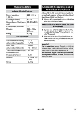 A takarítórobot 2 beépített akkumulátorral 
rendelkezik, ezeket a használt készülék el-távolítása 
– 13 
előtt ki kell építeni. 
 Kérem, környezetbarát módon távolítsa 
el a használt készüléket. 
 Építse ki a takarítórobot mindkét akku-mulátorát, 
lásd az „Akkumulátorok cse-réje“ 
fejezetet. 
 Környezetbarát módon távolítsa el az 
akkumulátorokat (gyűjtőhelyen vagy a 
kereskedőnél). 
Műszaki adatok 
A takarítórobot bázisa 
Üzemi feszültség 
1~50 Hz 
220 - 240 V 
Szívóteljesítmény 600 W 
Hangerősség (Halk üzem-mód) 
60 (54) dB(A) 
Szűrőzacskó űrtartalma 2 l 
Méretek 500 x 250 x 
230 mm 
tömeg 5,8 kg 
Takarítórobot 
Akkumulátor feszültség 12 V 
Akkumulátor kapacitás 1,7 Ah 
Akku típus NiMH 
Akkumulátor töltési idő 10 - 20 min 
Takarítási idő akkumulátor 
60 min 
töltésenként max. 
Porzsák űrtartalom 0,2 l 
Méretek ø 280 x 105 
mm 
tömeg 2,0 kg 
A használt készülék és az ak-kumulátor 
eltávolítása 
Akkumulátorok kiszerelése és ártal-matlanítása 
Veszély! 
Ne nyissa ki az akkut, fennáll a rövidzár-lat 
veszélye, továbbá izgató hatású gőzök 
vagy maró folyadékok léphetnek ki. 
Az akkut ne tegye ki erős napsütésnek, 
melegnek valamint tűznek, robbanásve-szély 
áll fenn. 
HU 257 
 