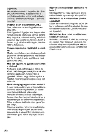 – 18 
Nem, a lakberendezési tárgyakban nem 
okoz kárt. 
Ettől függetlenül figyeljen arra, hogy a robot 
nekiütközhet és eltolhatja a könnyű és töré-keny 
tárgyakat, valamint esetleg leránthat-ja 
azokat egy kábellel (pl. telefon). Ezért is 
fontos, hogy takarítás előtt tegye „robotba-ráttá” 
a helyiséget. 
Mivel a robot halk és nem ultrahanggal dol-gozik 
nem várható probléma a házi állatok-kal. 
Az önműködő járás legtöbbször csak 
gyanakvást okoz. 
Ne hagyja a robotot felügyelet nélkül mű-ködni, 
miközben gyermekek játszanak a ta-karítandó 
szobában. Amennyiben a 
gyerekek ráülnek, vagy vitetik magukat a 
robottal, mechanikus rongálódásokkal kell 
számolni. 
A robot csak egy bizonyos szögig tud kisza-badulni 
a szorult helyzetekből, pl. össze-csomózódott 
kábelek kilátástalan 
manőver-próbálkozásokba sodorhatják. 
Amennyiben ilyen helyzet következik be, a 
robot bizonyos idő elteltével kikapcsolódik. 
Ekkor a roboton található „piros gyors“ jel-zés 
világít. 
Ebben az esetben helyezze sima felületre, 
majd először kapcsolja ki, ezután ismét 
kapcsolja be a robotot! Ezt követően a ro-bot 
minden gond nélkül folytatja a takarí-tást. 
Két kézzel tartva, vagy egy kézzel a kefe 
mélyedésénél fogva emelje fel a padlóról. 
Ebben az esetben összetapad a szűrő. Ek-kor 
ki kell venni a szűrőt a robotból, és meg 
kell tisztítani azt (lásd a „Síkszűrő tisztítá-sa“ 
fejezetet). 
Nem okoz problémát. A robot azonnal meg-áll, 
és jelzi, hogy beszorult valahova. Ha 
már nem villog semmilyen lámpa, akkor az 
akkumulátorok lemerültek és ismét fel kell 
tölteni azokat. 
Figyelem: 
Ne hagyjon szabadon tárgyakat (pl.: újsá-got, 
ruhadarabokat) a lépcsőkön és a 
szintkülönbségeken, mivel ezek befolyá-solják 
az érzékelők funkcióját. – Leesés 
veszély! 
Okozhat-e kárt a bútorzatban, stb.? 
Hogyan reagálnak a háziállatok a robot-ra? 
Mire kell figyelni, ha gyerekek is vannak 
a házban? 
Miért áll meg egy-egy esetben a robot? 
Hogyan kell megfelelően szállítani a ro-botot? 
Mi történik, ha a robot nedves piszkot 
söpört fel? 
Mi történhet, ha a robot távollétemben 
beszorul valahova? 
262 HU 
 