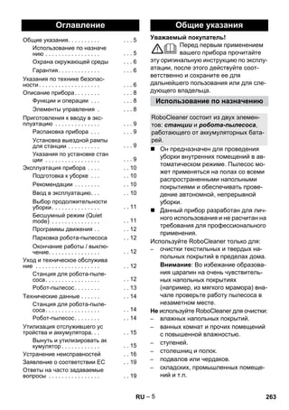 Уважаемый покупатель! 
– 5 
Перед первым применением 
вашего прибора прочитайте 
эту оригинальную инструкцию по эксплу- 
атации, после этого действуйте соот- 
ветственно и сохраните ее для 
дальнейшего пользования или для сле- 
дующего владельца. 
 Он предназначен для проведения 
уборки внутренних помещений в ав- 
томатическом режиме. Пылесос мо- 
жет применяться на полах со всеми 
распространенными напольными 
покрытиями и обеспечивать прове- 
дение автономной, непрерывной 
уборки. 
 Данный прибор разработан для лич- 
ного использования и не расчитан на 
требования для профессионального 
применения. 
Используйте RoboCleaner только для: 
– очистки текстильных и твердых на- 
польных покрытий в пределах дома. 
Внимание: Во избежание образова- 
ния царапин на очень чувствитель- 
ных напольных покрытиях 
(например, из мягкого мрамора) вна- 
чале проверьте работу пылесоса в 
незаметном месте. 
Не используйте RoboCleaner для очистки: 
– влажных напольных покрытий. 
– ванных комнат и прочих помещений 
с повышенной влажностью. 
– ступеней. 
– столешниц и полок. 
– подвалов или чердаков. 
– складских, промышленных помеще- 
ний и т.п. 
Оглавление 
Общие указания. . . . . . . . . . . . . 5 
Использование по назначе 
нию . . . . . . . . . . . . . . . . . . . . 5 
Охрана окружающей среды . . . 6 
Гарантия . . . . . . . . . . . . . . . . 6 
Указания по технике безопас- 
ности . . . . . . . . . . . . . . . . . . . . . . 6 
Описание прибора. . . . . . . . . . . 8 
Функции и операции . . . . . . 8 
Элементы управления . . . . 8 
Приготовления к вводу в экс- 
плуатацию . . . . . . . . . . . . . . . . . 9 
Распаковка прибора . . . . . . 9 
Установка выездной рампы 
для станции . . . . . . . . . . . . . 9 
Указания по установке стан 
ции . . . . . . . . . . . . . . . . . . . . 9 
Эксплуатация прибора . . . . . . 10 
Подготовка к уборке . . . . . 10 
Рекомендации . . . . . . . . . . 10 
Ввод в эксплуатацию. . . . . 10 
Выбор продолжительности 
уборки . . . . . . . . . . . . . . . . . 11 
Бесшумный режим (Quiet 
mode) . . . . . . . . . . . . . . . . . 11 
Программы движения . . . . 12 
Парковка робота-пылесоса . . 12 
Окончание работы / выклю- 
чение. . . . . . . . . . . . . . . . . . 12 
Уход и техническое обслужива 
ние . . . . . . . . . . . . . . . . . . . . . . 12 
Станция для робота-пыле- 
соса. . . . . . . . . . . . . . . . . . . 12 
Робот-пылесос . . . . . . . . . . 13 
Технические данные . . . . . . . . 14 
Станция для робота-пыле- 
соса. . . . . . . . . . . . . . . . . . . 14 
Робот-пылесос . . . . . . . . . . 14 
Утилизация отслужившего ус 
тройства и аккумулятора. . . . . 15 
Вынуть и утилизировать ак 
кумулятор . . . . . . . . . . . . . . 15 
Устранение неисправностей . . 16 
Заявление о соответствии ЕС . . 19 
Ответы на часто задаваемые 
вопросы . . . . . . . . . . . . . . . . . . 19 
Общие указания 
Использование по назначению 
RoboCleaner состоит из двух элемен- 
тов: станции и робота-пылесоса, 
работающего от аккумуляторных бата- 
рей. 
RU 263 
 