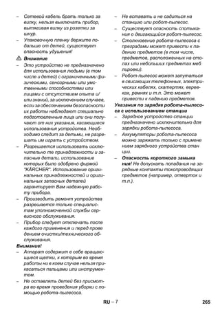 – 7 
– Сетевой кабель брать только за 
вилку, нельзя выключать прибор, 
вытягивая вилку из розетки за 
шнур. 
– Упаковочную пленку держите по- 
дальше от детей, существует 
опасность удушения! 
 Внимание 
– Это устройство не предназначено 
для использования людьми (в том 
числе и детей) с ограниченными фи- 
зическими, сенсорными или умс- 
твенными способностями или 
лицами с отсутствием опыта и/ 
или знаний, за исключением случаев, 
если за обеспечением безопасности 
их работы наблюдают специально 
подготовленные лица или они полу- 
чают от них указания, касающиеся 
использования устройства. Необ- 
ходимо следит за детьми, не разре- 
шать им играть с устройством. 
– Разрешается использовать исклю- 
чительно те принадлежности и за- 
пасные детали, использование 
которых было одобрено фирмой 
KÄRCHER. Использование ориги- 
нальных принадлежностей и ориги- 
нальных запасных деталей 
гарантирует Вам надежную рабо- 
ту прибора. 
– Производить ремонт устройства 
разрешается только специалис- 
там уполномоченной службы сер- 
висного обслуживания. 
– Прибор следует отключать после 
каждого применения и перед прове 
дением очистки/технического об- 
служивания. 
Внимание! 
– Аппарат содержит в себе вращаю- 
щиеся щетки, к которым во время 
работы ни в коем случае нельзя при- 
касаться пальцами или инструмен- 
том. 
– Не оставлять детей без присмот- 
ра во время проведения уборки с по- 
мощью робота-пылесоса. 
– Не вставать и не садиться на 
станцию или робот-пылесос. 
– Существует опасность спотыка- 
ния о двигающийся робот-пылесос. 
– Столкновение робота-пылесоса с 
преградами может привести к па- 
дению предметов (в том числе, 
предметов, расположенных на сто- 
лах или небольших предметах меб 
лировки). 
– Робот-пылесос может запутаться 
в свисающих телефонных, электри- 
ческих кабелях, скатертях, верев- 
ках, ремнях и т.п. Это может 
привести к падению предметов. 
Указания по зарядке робота-пылесо- 
са с использованием станции 
– Зарядное устройство станции 
предназначено исключительно для 
зарядки робота-пылесоса. 
– Аккумуляторы робота-пылесоса 
можно заряжать только с примене 
нием зарядного устройства стан 
ции. 
– Опасность короткого замыка 
ния! Не допускать попадания на за- 
рядные контакты токопроводящих 
предметов (например, отверток и 
т.п.). 
RU 265 
 