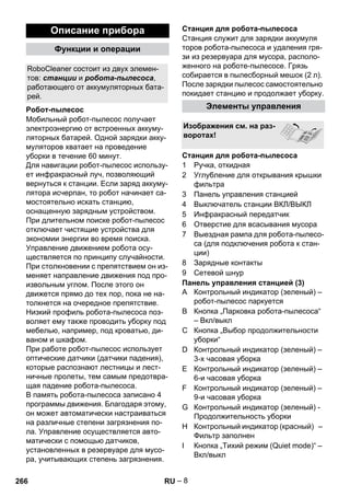 – 8 
Мобильный робот-пылесос получает 
электроэнергию от встроенных аккуму- 
ляторных батарей. Одной зарядки акку- 
муляторов хватает на проведение 
уборки в течение 60 минут. 
Для навигации робот-пылесос использу- 
ет инфракрасный луч, позволяющий 
вернуться к станции. Если заряд аккуму- 
лятора исчерпан, то робот начинает са- 
мостоятельно искать станцию, 
оснащенную зарядным устройством. 
При длительном поиске робот-пылесос 
отключает чистящие устройства для 
экономии энергии во время поиска. 
Управление движением робота осу- 
ществляется по принципу случайности. 
При столкновении с препятствием он из- 
меняет направление движения под про- 
извольным углом. После этого он 
движется прямо до тех пор, пока не на- 
толкнется на очередное препятствие. 
Низкий профиль робота-пылесоса поз- 
воляет ему также проводить уборку под 
мебелью, например, под кроватью, ди- 
ваном и шкафом. 
При работе робот-пылесос использует 
оптические датчики (датчики падения), 
которые распознают лестницы и лест- 
ничные пролеты, тем самым предотвра- 
щая падение робота-пылесоса. 
В память робота-пылесоса записано 4 
программы движения. Благодаря этому, 
он может автоматически настраиваться 
на различные степени загрязнения по- 
ла. Управление осуществляется авто- 
матически с помощью датчиков, 
установленных в резервуаре для мусо- 
ра, учитывающих степень загрязнения. 
Станция служит для зарядки аккумуля 
торов робота-пылесоса и удаления гря- 
зи из резервуара для мусора, располо- 
женного на роботе-пылесосе. Грязь 
собирается в пылесборный мешок (2 л). 
После зарядки пылесос самостоятельно 
покидает станцию и продолжает уборку. 
1 Ручка, откидная 
2 Углубление для открывания крышки 
фильтра 
3 Панель управления станцией 
4 Выключатель станции ВКЛ/ВЫКЛ 
5 Инфракрасный передатчик 
6 Отверстие для всасывания мусора 
7 Выездная рампа для робота-пылесо- 
са (для подключения робота к стан- 
ции) 
8 Зарядные контакты 
9 Сетевой шнур 
Панель управления станцией (3) 
A Контрольный индикатор (зеленый) – 
робот-пылесос паркуется 
B Кнопка „Парковка робота-пылесоса“ 
– Вкл/выкл 
C Кнопка „Выбор продолжительности 
уборки“ 
D Контрольный индикатор (зеленый) – 
3-х часовая уборка 
E Контрольный индикатор (зеленый) – 
6-и часовая уборка 
F Контрольный индикатор (зеленый) – 
9-и часовая уборка 
G Контрольный индикатор (зеленый) - 
Продолжительность уборки 
H Контрольный индикатор (красный) – 
Фильтр заполнен 
I Кнопка „Тихий режим (Quiet mode)“ – 
Вкл/выкл 
Описание прибора 
Функции и операции 
RoboCleaner состоит из двух элемен- 
тов: станции и робота-пылесоса, 
работающего от аккумуляторных бата- 
рей. 
Робот-пылесос 
Станция для робота-пылесоса 
Элементы управления 
Изображения см. на раз- 
воротах! 
Станция для робота-пылесоса 
266 RU 
 