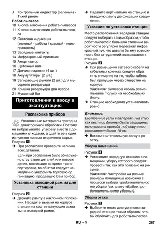 – 9 
J Контрольный индикатор (зеленый) - 
Тихий режим 
Робот-пылесос 
10 Кнопка включения робота-пылесоса 
11 Кнопка выключения робота-пылесо- 
са 
12 Световая индикация 
(зеленый - работа / красный - неис- 
правность) 
13 Зарядные контакты 
14 Инфракрасный приемник 
15 Амортизатор 
16 Щеточный вал 
17 Датчики падения (4 шт.) 
18 Аккумуляторы (2 шт.) 
19 Запирающие рычаги (2 шт.) для му- 
сорного резервуара 
20 Крышка резервуара для мусора 
21 Мусорный бак 
Упаковочные материалы пригодны 
для вторичной обработки. Поэтому 
не выбрасывайте упаковку вместе с до- 
машними отходами, а сдайте ее в один 
из пунктов приема вторичного сырья. 
Рисунок 
 При распаковке проверьте наличие 
всех деталей. 
Если при распаковке было обнаруже- 
но отсутствие деталей или повреж 
дения, возникшие во время транс- 
портировки, то об этом следует не- 
медленно уведомить торговую ор 
ганизацию, продавшую Вам прибор. 
Рисунок 
 Держите рампу в наклонном положе- 
нии. Насадите выемки на корпусе 
станции на соответствующие захва 
ты на въездной рампе. 
 Надавите вертикально на станцию и 
въездную рампу до фиксации соеди- 
нения. 
Место расположения зарядной станции 
следует выбирать таким образом, чтобы 
робот-пылесос с большой степенью ве- 
роятности регулярно пересекал инфра 
красный луч, что давало бы ему возмож- 
ность без затруднений возвращался к 
станции. 
Рисунок 
 При размещении сетевого кабеля на 
кабельных крючках следует обра 
тить внимание на то, чтобы кабель 
был пропущен через отверстие на 
корпусе. 
Указание: Сетевой кабель разма- 
тывать только на необходимую 
длину. 
 Станцию необходимо устанавливать 
ровно. 
 Вставьте штепсельную вилку в ро- 
зетку. 
Рисунок 
 Установите зарядную станцию в по- 
мещении, уборку которого следует 
провести так, как это показано на ри- 
сунке. 
Указание: Настройка на разные 
размеры помещений возможна в 
процессе выбора продолжительнос 
ти уборки (см. главу «Выбор про- 
должительности уборки»). 
Рисунок 
 Выберите место для установки за- 
рядной станции таким образом, что- 
бы облегчить для робота-пылесоса 
Приготовления к вводу в 
эксплуатацию 
Распаковка прибора 
Установка выездной рампы для 
станции 
Указания по установке станции 
Внимание: 
Внутренние углы в галереях и на спус- 
ках лестниц должны быть защищены, 
если высота проезда под поручнями 
составляет более 10 см. 
Уборка помещений 
Уборка этажа 
RU 267 
 