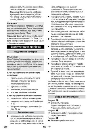 – 10 
возможность уборки как можно боль- 
шего количества помещений. 
Указание: Установите необходи- 
мую продолжительность уборки 
(см. главу „Выбор продолжитель- 
ности уборки“). 
Указание: Если уступ перехода между 
комнатами составляет 2 и 8 см, ро- 
бот, как правило, съезжает вниз, но не 
поднимается вверх. 
 Наблюдайте за роботом-пылесосом 
при проведении им первых уборок. 
Вы должны заблаговременно устра- 
нить препятствия, имеющиеся в ком- 
нате, которые он не сможет 
преодолеть. Благодаря этому вы 
сможете избежать нежелательных 
перерывов в уборке. 
 Перед началом работы робота-пыле- 
соса проведите уборку аналогичную 
той, которую вы проводите перед ис- 
пользованием обычного пылесоса. 
Не оставляйте на полу незакреплен- 
ные предметы. 
 Высоко поднимите свисающие кабе- 
ли, веревки или занавески во избе- 
жание их стаскивания. 
 Перед долгосрочным хранением пы- 
лесоса (более 4 месяцев) полностью 
зарядите аккумуляторы. 
 Если вы намереваетесь говорить по 
телефону или смотреть телевизион- 
ные передачи во время уборки поме- 
щений роботом, установите станцию 
в тихий режим работы (Quiet mode). 
 При уборке комнат двери в комнаты 
должны быть закрыты. 
 При уборке этажей следует позабо- 
титься о том, чтобы робот не оказал- 
ся за дверью этажа. 
 Лучший момент для отключения ро- 
бота-пылесоса - когда он находится 
на зарядной станции (после очистки 
резервуара для мусора). 
Чтобы еще более подробно ознакомить- 
ся с RoboCleaner, перед началом рабо- 
ты мы рекомендуем вам прочитать главу 
„Ответы на часто задаваемые вопро- 
сы“, расположенную в конце данной инс- 
трукции. 
Рисунок 
 Включить станцию. 
Горит контрольный индикатор 
Продолжительность уборки. 
Рисунок 
 Установить робот-пылесос на пол 
перед станцией. 
Рисунок 
 Включить робот-пылесос. 
Внимание: 
Внутренние углы в галереях и на спус- 
ках лестниц должны быть защищены, 
если высота проезда под поручнями 
составляет более 10 см. 
Эксплуатация прибора 
Подготовка к уборке 
Внимание: 
Перед проведением уборки с использо- 
ванием робота-пылесоса обратите 
внимание на то, чтобы на полу, лест- 
ницах или уступах отсутствовали 
препятствия. 
К числу препятствий в том числе 
относятся: 
– газеты, книги, журналы, бумага 
– одежда, игрушки, CD-диски 
– пластиковые пакеты 
– бутылки, стаканы 
– занавески, касающиеся пола 
– коврики в ванных комнатах 
К числу препятствий не относятся: 
– отдельные кабели в помещении 
– дверные пороги высотой не более 
1 см 
– бахрома на коврах длиной не бо- 
лее 10 см 
Рекомендации 
Ввод в эксплуатацию 
268 RU 
 