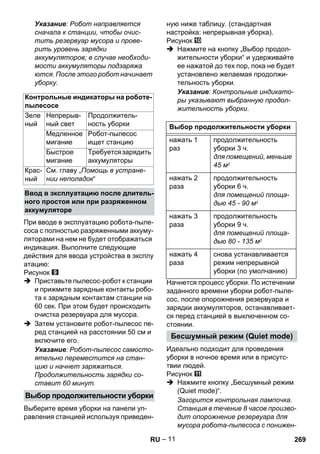– 11 
Указание: Робот направляется 
сначала к станции, чтобы очис- 
тить резервуар мусора и прове- 
рить уровень зарядки 
аккумуляторов; в случае необходи- 
мости аккумуляторы подзаряжа 
ются. После этого робот начинает 
уборку. 
При вводе в эксплуатацию робота-пыле- 
соса с полностью разряженными аккуму- 
ляторами на нем не будет отображаться 
индикация. Выполните следующие 
действия для ввода устройства в эксплу 
атацию: 
Рисунок 
 Приставьте пылесос-робот к станции 
и прижмите зарядные контакты робо- 
та к зарядным контактам станции на 
60 сек. При этом будет происходить 
очистка резервуара для мусора. 
 Затем установите робот-пылесос пе- 
ред станцией на расстоянии 50 см и 
включите его. 
Указание: Робот-пылесос самосто- 
ятельно переместится на стан- 
цию и начнет заряжаться. 
Продолжительность зарядки со- 
ставит 60 минут. 
Выберите время уборки на панели уп- 
равления станцией используя приведен- 
ную ниже таблицу. (стандартная 
настройка: непрерывная уборка). 
Рисунок 
 Нажмите на кнопку „Выбор продол- 
жительности уборки“ и удерживайте 
ее нажатой до тех пор, пока не будет 
установлено желаемая продолжи- 
тельность уборки. 
Указание: Контрольные индикато- 
ры указывают выбранную продол- 
жительность уборки. 
Начнется процесс уборки. По истечении 
заданного времени уборки робот-пыле- 
сос, после опорожнения резервуара и 
зарядки аккумуляторов, останавливает- 
ся перед станцией в выключенном со- 
стоянии. 
Идеально подходит для проведения 
уборки в ночное время или в присутс- 
твии людей. 
Рисунок 
 Нажмите кнопку „Бесшумный режим 
(Quiet mode)“. 
Загорится контрольная лампочка. 
Станция в течение 8 часов произво- 
дит опорожнение резервуара для 
мусора робота-пылесоса с понижен- 
Контрольные индикаторы на роботе- 
пылесосе 
Зеле 
Непрерыв- 
Продолжитель- 
ный 
ный свет 
ность уборки 
Медленное 
мигание 
Робот-пылесос 
ищет станцию 
Быстрое 
мигание 
Требуется зарядить 
аккумуляторы 
Крас- 
ный 
См. главу „Помощь в устране- 
нии неполадок“ 
Ввод в эксплуатацию после длитель- 
ного простоя или при разряженном 
аккумуляторе 
Выбор продолжительности уборки 
Выбор продолжительности уборки 
нажать 1 
раз 
продолжительность 
уборки 3 ч. 
для помещений, меньше 
45 м2 
нажать 2 
раза 
продолжительность 
уборки 6 ч. 
для помещений площа- 
дью 45 - 90 м2 
нажать 3 
раза 
продолжительность 
уборки 9 ч. 
для помещений площа- 
дью 80 - 135 м2 
нажать 4 
раза 
снова устанавливается 
режим непрерывной 
уборки (по умолчанию) 
Бесшумный режим (Quiet mode) 
RU 269 
 