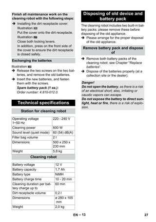 – 13 
27 
Illustration 
28 
 Release the two screws on the two bat-teries, 
and remove the old batteries. 
 Insert the new batteries, and fasten 
them with the screws. 
Spare battery pack (1 ea.): 
Order number: 4.810-012.0 
The cleaning robot includes two built-in bat-tery 
packs; please remove these before 
disposing of the old appliance. 
 Please arrange for the proper disposal 
of the old appliance. 
 Remove both battery packs of the 
cleaning robot; see Chapter Replace 
batteries“. 
 Dispose of the batteries properly (at a 
collection site or the dealer). 
Finish all maintenance work on the 
cleaning robot with the following steps: 
 Installing the dirt receptacle cover: 
Illustration 
Put the cover onto the dirt receptacle. 
Illustration 
Close both locking levers. 
In addition, press on the front side of 
the cover to ensure the dirt receptacle 
is closed safely. 
Exchanging the batteries 
Technical specifications 
Station for cleaning robot 
Operating voltage 
1~50 Hz 
220 - 240 V 
Cleaning power 600 W 
Sound level (quiet mode) 60 (54) dB(A) 
Filter bag volume 2 l 
Dimensions 500 x 250 x 
230 mm 
Weight 5,8 kg 
Cleaning robot 
Battery voltage 12 V 
Battery capacity 1,7 Ah 
Battery type NiMH 
Battery charge time 10 - 20 min 
Cleaning duration per bat-tery 
charge up to 
60 min 
Dirt receptacle volume 0,2 l 
Dimensions ø 280 x 105 
mm 
Weight 2,0 kg 
Disposing of old device and 
battery pack 
Remove battery pack and dispose 
of 
Danger! 
Do not open the battery, as there is a risk 
of an electrical short; also, irritating or 
caustic vapors can escape. 
Do not expose the battery to direct sun-light, 
heat or fire, there is a risk of explo-sion. 
EN 27 
 