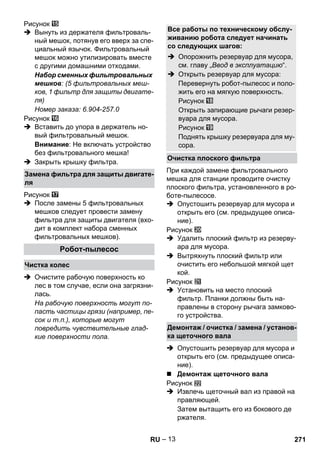 – 13 
Рисунок 
 Вынуть из держателя фильтроваль- 
ный мешок, потянув его вверх за спе- 
циальный язычок. Фильтровальный 
мешок можно утилизировать вместе 
с другими домашними отходами. 
Набор сменных фильтровальных 
мешков: (5 фильтровальных меш- 
ков, 1 фильтр для защиты двигате- 
ля) 
Номер заказа: 6.904-257.0 
Рисунок 
 Вставить до упора в держатель но- 
вый фильтровальный мешок. 
Внимание: Не включать устройство 
без фильтровального мешка! 
 Закрыть крышку фильтра. 
Рисунок 
 После замены 5 фильтровальных 
мешков следует провести замену 
фильтра для защиты двигателя (вхо- 
дит в комплект набора сменных 
фильтровальных мешков). 
 Очистите рабочую поверхность ко 
лес в том случае, если она загрязни- 
лась. 
На рабочую поверхность могут по- 
пасть частицы грязи (например, пе- 
сок и т.п.), которые могут 
повредить чувствительные глад- 
кие поверхности пола. 
При каждой замене фильтровального 
мешка для станции проводите очистку 
плоского фильтра, установленного в ро- 
боте-пылесосе. 
 Опустошить резервуар для мусора и 
открыть его (см. предыдущее описа- 
ние). 
Рисунок 
 Удалить плоский фильтр из резерву- 
ара для мусора. 
 Вытряхнуть плоский фильтр или 
очистить его небольшой мягкой щет 
кой. 
Рисунок 
 Установить на место плоский 
фильтр. Планки должны быть на- 
правлены в сторону рычага замково- 
го устройства. 
 Опустошить резервуар для мусора и 
открыть его (см. предыдущее описа- 
ние). 
 Демонтаж щеточного вала 
Рисунок 
 Извлечь щеточный вал из правой на 
правляющей. 
Затем вытащить его из бокового де 
ржателя. 
Замена фильтра для защиты двигате- 
ля 
Робот-пылесос 
Чистка колес 
Все работы по техническому обслу- 
живанию робота следует начинать 
со следующих шагов: 
 Опорожнить резервуар для мусора, 
см. главу „Ввод в эксплуатацию“. 
 Открыть резервуар для мусора: 
Перевернуть робот-пылесос и поло- 
жить его на мягкую поверхность. 
Рисунок 
Открыть запирающие рычаги резер- 
вуара для мусора. 
Рисунок 
Поднять крышку резервуара для му- 
сора. 
Очистка плоского фильтра 
Демонтаж / очистка / замена / установ- 
ка щеточного вала 
RU 271 
 