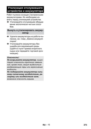 – 15 
Утилизация отслужившего 
устройства и аккумулятора 
Робот-пылесос оснащен 2 встроенными 
аккумуляторами. Их необходимо из- 
влечь перед утилизацией устройства. 
 Утилизируйте отслужившее оборудо 
вание экологически чистым спосо- 
бом. 
Вынуть и утилизировать аккуму- 
лятор 
 Удалите аккумуляторы из робота-пы- 
лесоса, см. главу „Замена аккумуля- 
торов“. 
 Утилизируйте аккумуляторы без 
ущерба для окружающей среды 
(сдайте в пункт приема вторичного 
сырья или передайте торговой орга- 
низации). 
Опасность! 
Не вскрывайте аккумулятор, сущес- 
твует опасность короткого замыка- 
ния, кроме того, могут выделиться 
раздражающие пары или агрессивные 
жидкости. 
Не подвергайте аккумулятор силь- 
ному солнечному воздействию, ра- 
зогреву или воздействию огня, 
возможна опасность взрыва. 
RU 273 
 