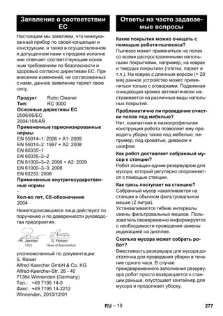 – 19 
Настоящим мы заявляем, что нижеука- 
занный прибор по своей концепции и 
конструкции, а также в осуществленном 
и допущенном нами к продаже исполне 
нии отвечает соответствующим основ 
ным требованиям по безопасности и 
здоровью согласно директивам ЕС. При 
внесении изменений, не согласованных 
с нами, данное заявление теряет свою 
силу. 
Нижеподписавшиеся лица действуют по 
поручению и по доверенности руководс- 
тва предприятия. 
уполномоченный по документации: 
S. Reiser 
Alfred Kaercher GmbH  Co. KG 
Alfred-Kaercher-Str. 28 - 40 
71364 Winnenden (Germany) 
Тел.: +49 7195 14-0 
Факс: +49 7195 14-2212 
Winnenden, 2010/12/01 
Пылесос может применяться на полах 
со всеми распространенными наполь- 
ными покрытиями, например, на коврах 
и твердых покрытиях (плитка, паркет и 
т.п.). На коврах с длинным ворсом ( 20 
мм) данное устройство может приме- 
няться только с оговорками. Подвижная 
очищающая кромка автоматически на- 
страивается на различные виды наполь- 
ных покрытий. 
Нет, компактная и низкопрофильная 
конструкция робота позволяет ему про- 
водить уборку также под мебелью, на- 
пример, под кроватью, диваном и 
шкафом. 
Робот оснащен одним резервуаром для 
мусора, который регулярно опорожняет- 
ся с помощью станции. 
Собранный мусор накапливается на 
станции в обычном фильтровальном 
мешке (2 литра). 
Устанавливаются гибкие интервалы 
смены фильтровальных мешков. Поль- 
зователь своевременно информируется 
о необходимости проведения замены 
индикацией на дисплее. 
Вместимость резервуара для мусора до- 
статочна для проведения уборки в тече- 
ние одного часа. В случае 
преждевременного заполнения резерву- 
ара робот просто возвращается к стан- 
ции раньше, опустошает контейнер для 
мусора и продолжает уборку. 
Заявление о соответствии 
ЕС 
Продукт Robo Cleaner 
Тип: RC 3000 
Основные директивы ЕС 
2006/95/ЕС 
2004/108/ÅÑ 
Примененные гармонизированные 
нормы 
EN 55014–1: 2006 + A1: 2009 
EN 55014–2: 1997 + A2: 2008 
EN 60335–1 
EN 60335–2–2 
EN 61000–3–2: 2006 + A2: 2009 
EN 61000–3–3: 2008 
EN 62233: 2008 
Примененные внутригосударствен- 
ные нормы 
- 
Кол-во лет, CE-обозначение 
2004 
CEO Head of Approbation 
Ответы на часто задавае- 
мые вопросы 
Какие покрытия можно очищать с 
помощью робота-пылесоса? 
Проблематично ли проведение очист- 
ки полов под мебелью? 
Как робот доставляет собранный му- 
сор к станции? 
Как грязь поступает на станцию? 
Сколько мусора может собрать ро- 
бот? 
RU 277 
 