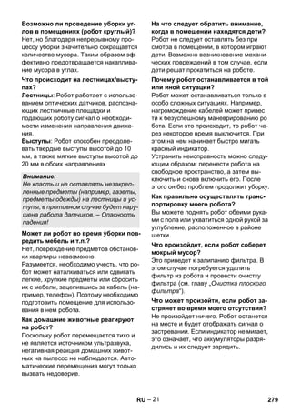 – 21 
Нет, но благодаря непрерывному про- 
цессу уборки значительно сокращается 
количество мусора. Таким образом эф- 
фективно предотвращается накаплива- 
ние мусора в углах. 
Лестницы: Робот работает с использо- 
ванием оптических датчиков, распозна- 
ющих лестничные площадки и 
подающих роботу сигнал о необходи- 
мости изменения направления движе- 
ния. 
Выступы: Робот способен преодоле- 
вать твердые выступы высотой до 10 
мм, а также мягкие выступы высотой до 
20 мм в обоих направлениях 
Нет, повреждение предметов обстанов- 
ки квартиры невозможно. 
Разумеется, необходимо учесть, что ро- 
бот может наталкиваться или сдвигать 
легкие, хрупкие предметы или сбросить 
их с мебели, зацепившись за кабель (на- 
пример, телефон). Поэтому необходимо 
подготовить помещение для использо- 
вания в нем робота. 
Поскольку робот перемещается тихо и 
не является источником ультразвука, 
негативная реакция домашних живот- 
ных на пылесос не наблюдается. Авто- 
матические перемещения могут только 
вызвать недоверие. 
Робот не следует оставлять без при 
смотра в помещении, в котором играют 
дети. Возможно возникновение механи- 
ческих повреждений в том случае, если 
дети решат прокатиться на роботе. 
Робот может останавливаться только в 
особо сложных ситуациях. Например, 
нагромождение кабелей может привес 
ти к безуспешному маневрированию ро 
бота. Если это происходит, то робот че- 
рез некоторое время выключится. При 
этом на нем начинает быстро мигать 
красный индикатор. 
Устранить неисправность можно следу- 
ющим образом: перенести робота на 
свободное пространство, а затем вы- 
ключить и снова включить его. После 
этого он без проблем продолжит уборку. 
Вы можете поднять робот обеими рука- 
ми с пола или ухватиться одной рукой за 
углубление, расположенное в районе 
щетки. 
Это приведет к залипанию фильтра. В 
этом случае потребуется удалить 
фильтр из робота и провести очистку 
фильтра (см. главу „Очистка плоского 
фильтра“). 
Не произойдет ничего. Робот останется 
на месте и будет отображать сигнал о 
застревании. Если индикатор не мигает, 
это означает, что аккумуляторы разря- 
дились и их следует зарядить. 
Возможно ли проведение уборки уг- 
лов в помещениях (робот круглый)? 
Что происходит на лестницах/высту- 
пах? 
Внимание: 
Не класть и не оставлять незакреп- 
ленные предметы (например, газеты, 
предметы одежды) на лестницы и ус- 
тупы, в противном случае будет нару- 
шена работа датчиков. – Опасность 
падения! 
Может ли робот во время уборки пов- 
редить мебель и т.п.? 
Как домашние животные реагируют 
на робот? 
На что следует обратить внимание, 
когда в помещении находятся дети? 
Почему робот останавливается в той 
или иной ситуации? 
Как правильно осуществлять транс- 
портировку моего робота? 
Что произойдет, если робот соберет 
мокрый мусор? 
Что может произойти, если робот за- 
стрянет во время моего отсутствия? 
RU 279 
 