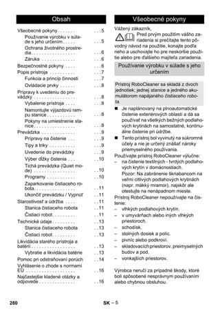 Slovenina 
Vážený zákazník, 
– 5 
Pred prvým použitím vášho za-riadenia 
si prečítajte tento pô-vodný 
návod na použitie, konajte podľa 
neho a uschovajte ho pre neskoršie použi-tie 
alebo pre ďalšieho majiteľa zariadenia. 
 Je naplánovaný na plnoautomatické 
čistenie exteriérových oblastí a dá sa 
používať na všetkých bežných podlaho-vých 
krytinách na samostatné, kontinu-álne 
čistenie pri údržbe. 
 Tento prístroj bol vyvinutý na súkromné 
účely a nie je určený znášať nároky 
priemyselného používania. 
Používajte prístroj RoboCleaner výlučne: 
– na čistenie textilných - tvrdých podlaho-vých 
krytín v domácnostiach. 
Pozor: Na zabránenie škriabancom na 
veľmi citlivých podlahových krytinách 
(napr. mäkký mramor), najskôr ale 
otestujte na nenápadnom mieste. 
Prístroj RoboCleaner nepoužívajte na čis-tenie: 
– vlhkých podlahových krytín. 
– v umyvárňach alebo iných vlhkých 
priestoroch. 
– schodísk. 
– stolných dosiek a políc. 
– pivníc alebo podkroví. 
– skladovacích priestorov, preimyselných 
budov a pod. 
– vonkajších priestorov. 
Výrobca neručí za prípadné škody, ktoré 
boli spôsobené nesprávnym používaním 
alebo chybnou obsluhou. 
Obsah 
Všeobecné pokyny. . . . . . . . . .5 
Používanie výrobku v súla-de 
s jeho určením. . . . . . . .5 
Ochrana životného prostre-dia. 
. . . . . . . . . . . . . . . . . . .6 
Záruka . . . . . . . . . . . . . . . .6 
Bezpečnostné pokyny . . . . . . .6 
Popis prístroja . . . . . . . . . . . . .7 
Funkcia a princíp činnosti . . .7 
Ovládacie prvky . . . . . . . . .8 
Prípravy k uvedeniu do pre-vádzky 
. . . . . . . . . . . . . . . . . . .8 
Vybalenie prístroja . . . . . . .8 
Namontujte výjazdovú ram-pu 
stanice . . . . . . . . . . . . . .8 
Pokyny na umiestnenie sta-nice 
. . . . . . . . . . . . . . . . . . .8 
Prevádzka . . . . . . . . . . . . . . . .9 
Prípravy na čistenie . . . . . .9 
Tipy a triky . . . . . . . . . . . . .9 
Uvedenie do prevádzky . . .9 
Výber dĺžky čistenia . . . . .10 
Tichá prevádzka (Quiet mo-de) 
. . . . . . . . . . . . . . . . . .10 
Programy . . . . . . . . . . . . .10 
Zaparkovanie čistiaceho ro-bota. 
. . . . . . . . . . . . . . . . .11 
Ukončiť prevádzku / Vypnúť . .11 
Starostlivosť a údržba . . . . . .11 
Stanica čistiaceho robota . .11 
Čistiaci robot. . . . . . . . . . .11 
Technické údaje . . . . . . . . . . .13 
Stanica čistiaceho robota . .13 
Čistiaci robot. . . . . . . . . . .13 
Likvidácia starého prístroja a 
batérií . . . . . . . . . . . . . . . . . . .13 
Vybratie a likvidácia batérie . .13 
Pomoc pri odstraňovaní porúch . .14 
Vyhlásenie o zhode s normami 
EÚ . . . . . . . . . . . . . . . . . . . . .16 
Najčastejšie kladené otázky a 
odpovede . . . . . . . . . . . . . . . .16 
Všeobecné pokyny 
Používanie výrobku v súlade s jeho 
určením 
Prístroj RoboCleaner sa skladá z dvoch 
jednotiek; jednej stanice a jedného aku-mulátorom 
napájaného čistiaceho robo-ta. 
280 SK 
 