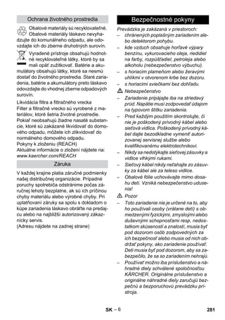 – 6 
Obalové materiály sú recyklovateľné. 
Obalové materiály láskavo nevyha-dzujte 
do komunálneho odpadu, ale odo-vzdajte 
ich do zberne druhotných surovín. 
Vyradené prístroje obsahujú hodnot-né 
recyklovateľné látky, ktoré by sa 
mali opäť zužitkovať. Batérie a aku-mulátory 
obsahujú látky, ktoré sa nesmú 
dostať do životného prostredia. Staré zaria-denia, 
batérie a akumulátory preto láskavo 
odovzdajte do vhodnej zberne odpadových 
surovín. 
Filter a filtračné vrecko sú vyrobené z ma-teriálov, 
ktoré šetria životné prostredie. 
Pokiaľ neobsahujú žiadne nasaté substan-cie, 
ktoré sú zakázané likvidovať do domo-vého 
odpadu, môžete ich zlikvidovať do 
normálneho domového odpadu. 
Pokyny k zloženiu (REACH) 
Aktuálne informácie o zložení nájdete na: 
www.kaercher.com/REACH 
V každej krajine platia záručné podmienky 
našej distribučnej organizácie. Prípadné 
poruchy spotrebiča odstránime počas zá-ručnej 
lehoty bezplatne, ak sú ich príčinou 
chyby materiálu alebo výrobné chyby. Pri 
uplatňovaní záruky sa spolu s dokladom o 
kúpe zariadenia láskavo obráťte na predaj-cu 
alebo na najbližší autorizovaný zákaz-nícky 
servis. 
(Adresu nájdete na zadnej strane) 
Prevádzka je zakázaná v priestoroch: 
– chránených poplašným zariadením ale-bo 
detektorom pohybu. 
– kde vzduch obsahuje horľavé výpary 
benzínu, vykurovacieho oleja, riedidiel 
na farby, rozpúšťadiel, petroleja alebo 
alkoholu (nebezpečenstvo výbuchu). 
– s horiacim plameňom alebo žeravými 
uhlíkmi v otvorenom krbe bez dozoru. 
– s horiacimi sviečkami bez dohľadu. 
 Nebezpečenstvo 
– Zariadenie pripájajte iba na striedavý 
prúd. Napätie musí zodpovedať údajom 
na typovom štítku zariadenia. 
– Pred každým použitím skontrolujte, či 
nie je poškodený prívodný kábel alebo 
sieťová vidlica. Poškodený prívodný ká-bel 
dajte bezodkladne vymeniť autori-zovanej 
servisnej službe alebo 
kvalifikovanému elektrotechnikovi. 
– Nikdy sa nedotýkajte sieťovej zásuvky a 
vidlice vlhkými rukami. 
– Sieťový kábel nikdy neťahajte zo zásuv-ky 
za kábel ale za teleso vidlice. 
– Obalové fólie uchovávajte mimo dosa-hu 
detí. Vzniká nebezpečenstvo uduse-nia! 
 Pozor 
– Toto zariadenie nie je určené na to, aby 
ho používali osoby (vrátane detí) s ob-medzenými 
fyzickými, zmysloými alebo 
duševnými schopnosťami resp. nedos-tatkom 
skúseností a znalostí, musia byť 
pod dozorom osôb zodpovedných za 
ich bezpečnosť alebo musia od nich ob-držať 
pokyny, ako zariadenie používať. 
Deti musia byť pod dozorom, aby sa za-bezpečilo, 
že sa so zariadením nehrajú. 
– Používať možno iba príslušenstvo a ná-hradné 
diely schválené spoločnosťou 
KÄRCHER. Originálne príslušenstvo a 
originálne náhradné diely zaručujú bez-pečnú 
a bezporuchovú prevádzku prí-stroja. 
Ochrana životného prostredia 
Likvidácia filtra a filtračného vrecka 
Záruka 
Bezpečnostné pokyny 
SK 281 
 