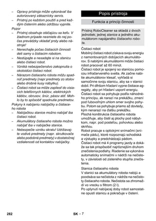 Prístroj RoboCleaner sa skladá z dvoch 
jednotiek; jednej stanice a jedného aku-mulátorom 
Čistiaci robot 
Stanica čistiaceho robota 
– 7 
– Opravy prístroja môže vykonávať iba 
autorizovaný zákaznícky servis. 
– Prístroj po každom použití a pred kaž-dým 
čistením alebo údržbou vypnite. 
Pozor 
– Prístroj obsahuje otáčajúcu sa kefu. V 
žiadnom prípade nesmiete do nej po-čas 
prevádzky vkladať prsty alebo ná-stroje! 
– Nenechajte počas čistiacich činností 
deti samy s čistiacim robotom. 
– Nestúpajte a nesadajte si na stanicu 
alebo čistiaci robot. 
– Vzniká nebezpečenstvo zakopnutia o 
okoloidúci čistiaci robot. 
– Nárazom čistiaceho robota môžu spad-núť 
predmety (napr predmety zo stolov 
alebo drobné kusy nábytku). 
– Čistiaci robot sa môže zapliesť do visia-cich 
telefónnych káblov, elektrických 
káblov, obrusov, šnúr, pásov atď. Moh-lo 
by to spôsobiť spadnutie predmetov. 
Pokyny k nabíjaniu nabíjačky a čistiace-ho 
robota 
– Nabíjačkou stanice možno nabíjať iba 
čistiaci robot. 
– Akumulátory čistiaceho robota možno 
nabíjať iba v nabíjačke stanice. 
– Nebezpečie vzniku skratu! Udržiavaj-te 
vodivé predmety (napr. skrutkovače 
alebo podobné predmety) v dostatočnej 
vzdialenosti od kontaktov nabíjačky. 
Popis prístroja 
Funkcia a princíp činnosti 
napájaného čistiaceho robo-ta. 
Mobilný čistiaci robot získava svoju energiu 
z namontovaných dobíjacích akumuláto-rov. 
S nabitými akumulátormi môže čistiaci 
robot pracovať až 60 minút. 
Čistiaci robot je spojený so stanicou pomo-cou 
infračerveného svetla. Ak začne nabi-tie 
akumulátorov klesať, vyhľadá si 
samočinne svoju stanicu, aby sa v stanici 
dobil. Pri dlhšom hľadaní vypne čistiace ag-regáty, 
aby pri hľadaní usporil energiu. 
Čistiaci robot sa pohybuje podľa náhodné-ho 
princípu, ak narazí na prekážku, zmení 
pod ľubovoľným uhlom smer svojho pohy-bu. 
Potom sa pohybuje priamo až dovtedy, 
kým nenarazí na ďalšiu prekážku. 
Plochá konštrukcia čistiaceho robota 
umožňuje, aby čistil aj plochy pod nábyt-kom, 
napr. pod posteľou, pohovkou alebo 
skriňou. 
Robot pracuje s optickými snímačmi (sní-mače 
pádu), ktoré rozpoznajú schodiská 
a výstupky a predchádzajú pádom. 
Čistiaci robot má 4 programy jazdy a doká-že 
sa tak prispôsobiť najrôznejším druhom 
znečistenia podlahy. Riadenie sa vykonáva 
automaticky snímačmi v nádrži na nečisto-ty, 
v závislosti od zisteného stupňa znečis-tenia. 
V stanici sa akumulátory robota nabijú a 
poodsáva sa nečistota z nádrže na nečisto-ty 
čistiaceho robota. Nečistota sa zhromaž-dí 
vo vrecku s filtrom (2 l). 
Po uplynutí nabíjacej doby robot samostat-ne 
opustí stanicu a pokračuje v čistení. 
282 SK 
 