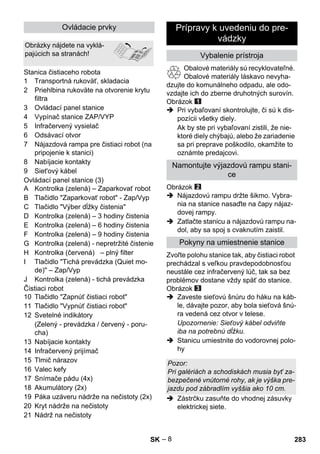 – 8 
1 Transportná rukoväť, skladacia 
2 Priehlbina rukoväte na otvorenie krytu 
filtra 
3 Ovládací panel stanice 
4 Vypínač stanice ZAP/VYP 
5 Infračervený vysielač 
6 Odsávací otvor 
7 Nájazdová rampa pre čistiaci robot (na 
pripojenie k stanici) 
8 Nabíjacie kontakty 
9 Siet'ový kábel 
Ovládací panel stanice (3) 
A Kontrolka (zelená) – Zaparkovať robot 
B Tlačidlo Zaparkovať robot - Zap/Vyp 
C Tlačidlo Výber dĺžky čistenia 
D Kontrolka (zelená) – 3 hodiny čistenia 
E Kontrolka (zelená) – 6 hodiny čistenia 
F Kontrolka (zelená) – 9 hodiny čistenia 
G Kontrolka (zelená) - nepretržité čistenie 
H Kontrolka (červená) – plný filter 
I Tlačidlo Tichá prevádzka (Quiet mo-de) 
– Zap/Vyp 
J Kontrolka (zelená) - tichá prevádzka 
Čistiaci robot 
10 Tlačidlo Zapnúť čistiaci robot 
11 Tlačidlo Vypnúť čistiaci robot 
12 Svetelné indikátory 
(Zelený - prevádzka / červený - poru-cha) 
13 Nabíjacie kontakty 
14 Infračervený prijímač 
15 Tlmič nárazov 
16 Valec kefy 
17 Snímače pádu (4x) 
18 Akumulátory (2x) 
19 Páka uzáveru nádrže na nečistoty (2x) 
20 Kryt nádrže na nečistoty 
21 Nádrž na nečistoty 
Obalové materiály sú recyklovateľné. 
Obalové materiály láskavo nevyha-dzujte 
do komunálneho odpadu, ale odo-vzdajte 
ich do zberne druhotných surovín. 
Obrázok 
 Pri vybaľovaní skontrolujte, či sú k dis-pozícii 
všetky diely. 
Ak by ste pri vybaľovaní zistili, že nie-ktoré 
diely chýbajú, alebo že zariadenie 
sa pri preprave poškodilo, okamžite to 
oznámte predajcovi. 
Obrázok 
 Nájazdovú rampu držte šikmo. Vybra-nia 
na stanice nasaďte na čapy nájaz-dovej 
rampy. 
 Zatlačte stanicu a nájazdovú rampu na-dol, 
aby sa spoj s cvaknutím zaistil. 
Zvoľte polohu stanice tak, aby čistiaci robot 
prechádzal s veľkou pravdepodobnosťou 
neustále cez infračervený lúč, tak sa bez 
problémov dostane vždy späť do stanice. 
Obrázok 
 Zaveste sieťovú šnúru do háku na káb-le, 
dávajte pozor, aby bola sieťová šnú-ra 
vedená cez otvor v telese. 
Upozornenie: Sieťový kábel odviňte 
iba na potrebnú dĺžku. 
 Stanicu umiestnite do vodorovnej polo-hy 
 Zástrčku zasuňte do vhodnej zásuvky 
elektrickej siete. 
Ovládacie prvky 
Obrázky nájdete na vyklá-pajúcich 
sa stranách! 
Stanica čistiaceho robota 
Prípravy k uvedeniu do pre-vádzky 
Vybalenie prístroja 
Namontujte výjazdovú rampu stani-ce 
Pokyny na umiestnenie stanice 
Pozor: 
Pri galériách a schodiskách musia byť za-bezpečené 
vnútorné rohy, ak je výška pre-jazdu 
pod zábradlím vyššia ako 10 cm. 
SK 283 
 