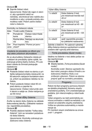 – 10 
Obrázok 
 Zapnite čistiaci robot. 
Upozornenie: Robot ide najprv k stani-ci, 
aby vyprázdnil nádrž na 
nečistoty, skontroloval stav nabitia aku-mulátorov 
a aby v prípade potreby aku-mulátory 
nabil. Potom začne čistiaci 
robot s čistením. 
Ak sú akumulátory čistiaceho robota pri 
uvádzaní do prevádzky úplne vybité, ne-zobrazuje 
prístroj žiadnu funkciu. Pri uvá-dzaní 
robota do činnosti postupujte 
nasledovne: 
Obrázok 
 Postavte čistiaci robot na stanicu a pri-tlačte 
nabíjacie kontakty robota pribl. na 
60 sekúnd k nabíjacím kontaktom stani-ce, 
pritom sa poodsáva nádoba na ne-čistotu. 
 Potom postavte čistiaci robot 50 cm 
pred stanicu a zapnite ho. 
Upozornenie: Čistiaci robot príde sám 
k stanici a nabije sa. Doba nabíjania je 
asi 60 minút. 
Zvoľte na stanici dobu čistenia na základe 
doleuvedenej tabuľky. (Základné nastave-nie: 
nepretržitá prevádzka). 
Obrázok 
 Podržte stlačené tlačidlo Voľba doby 
čistenia, kým sa nenastaví požadova-ná 
doba čistenia. 
Upozornenie: Kontrolky zobrazujú po-žadovanú 
dobu čistenia. 
Začnite s čistením. Po uplynutí vybranej 
dĺžky čistenia robot po vyprázdnení a nabití 
zostane stáť vypnutý pred stanicou. 
Ideálna na čistenie v noci alebo počas va-šej 
neprítomnosti. 
Obrázok 
 Stlačte tlačidlo „Tichá prevádzka (Quiet 
mode)“. 
Kontrolka svieit. Stanica vyprázdni čis-tiaci 
robot, pracuje s dobou 8 hodín s re-dukovanou 
hladinou hluku a so 
zníženým výkonom. Potom sa stanica 
prepne späť na normálnu prevádzku. 
Robot má štyri programy pomocou ktorých 
sa dokáže prispôsobiť rôznemu stupňu 
znečistenia podlahy. Čím znečistenejšia je 
podlaha, tým intenzívnejšie ju robot bude 
čistiť. 
Výber programu sa riadi automaticky po-mocou 
snímačov v nádrži na nečistoty v zá-vislosti 
od zisteného stupňa znečistenia. 
Voľba sa vykonáva automaticky a nezob-razuje 
sa. 
Pri menšom stupni znečistenia sa znova 
zvolí 1. program. 
Kontrolky na čistiacom robote 
Zele-ná 
Trvalé svetlo Čistenie 
Pomalé bli-kanie 
Čistiaci robot hľadá 
stanicu 
Rýchle blika-nie 
Nabíjajú sa akumulá-tory 
Čer-vená 
Pozri kapitolu Pomoc pri poru-chách 
Uvedenie do prevádzky po dlhom pre-stoji 
alebo prázdnom akumulátore 
Výber dĺžky čistenia 
Výber dĺžky čistenia 
1 x stlačiť Doba čistenia 3 hod. 
pre miestnosti menšie než 
45 m2 
2 x stlačiť Doba čistenia 6 hod. 
pre miestnosti od 45 - 90 
m2 
3 x stlačiť Doba čistenia 9 hod. 
pre miestnosti od 80 - 135 
m2 
4 x stlačiť opäť nepretržitá prevádz-ka 
(základné nastavenie) 
Tichá prevádzka (Quiet mode) 
Programy 
SK 285 
 