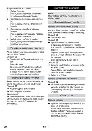 – 11 
Ak má čistiaci robot po nasledujúcom nabití 
ukončiť svoju činnosť: 
Obrázok 
 Stlačte tlačidlo Zaparkovať čistiaci ro-bot. 
Kontrolka svieit. 
Upozornenie: Po ďalšom návrate do 
stanice sa čistiaci robot vyprázdni 
a nabije. Robot potom zostane stáť 
pred stanicou vo vypnutom stave. 
Robot musí okamžite prerušiť čistenie, ak 
sa má zmeniť napr. miesto používania: 
Obrázok 
 Najskôr vypnite čistiaci robot. 
 Potom vypnite aj stanicu. 
Upozornenie: 
Ak sa nebude čistiaci robot dlhšiu dobu po-užívať, 
musíte predtým úplne nabiť akumu-látory 
(pozri kapitolu Uvedenie do 
prevádzky). 
Vrecko s filtrom sa musí vymeniť, ak naplno 
svieti červená kontrolná lampa - filter plný. 
Obrázok 
 Otvorte kryt filtra. 
Obrázok 
 Vytiahnite filtračné vrecko nahor 
z držiaka za ťahací jazyk. Filtračné 
vrecko možno vyhodiť do komunálneho 
odpadu. 
Súprava náhradných filtračných vre-ciek: 
(5 vreciek s filtrom, 1 ochranný fil-ter 
motora) 
Číslo objednávky: 6.904-257.0 
Obrázok 
 Zasuňte nové filtračné vrecko do držia-ka 
až na doraz. 
Pozor: Nikdy nepracujte bez nasade-ného 
filtračného vrecka! 
 Zatvorte kryt filtra. 
Obrázok 
 Po piatich výmenách filtračných vreciek 
vymeňte aj ochranný filter motora (sú-časť 
súpravy náhradných filtračných 
vreciek). 
 Vyčistite bežiace plochy koliesok v prí-pade 
ich znečistenia. 
Na bežiacej ploche sa môžu usádzať 
častice nečistoty (ako napr. piesok a 
pod.) a môžu poškodiť citlivé, hladké 
podlahové plochy. 
Programy čistiaceho robota 
1 Bežné čistenie 
Robot jazdí na základe náhodného 
princípu normálnou rýchlosťou. 
2 Samostatné, bežne znečistené mies-to 
Robot jazdí pomaly po znečistenom 
mieste. 
3 Samostatné, silnejšie znečistené 
miesto 
Robot jazdí pomaly dopredu / dozadu 
po znečistenom mieste. 
4 Veľká veľmi znečistená plocha 
Robot jazdí pomaly hviezdicovito po 
znečistenom mieste. 
Zaparkovanie čistiaceho robota 
Ukončiť prevádzku / Vypnúť 
Starostlivosť a údržba 
Pozor: 
Pred každou údržbou vypnite stanicu a 
čistiaci robot! 
Stanica čistiaceho robota 
Výmena filtračného vrecka stanice 
Výmena ochranného filtra motora 
Čistiaci robot 
Čistenie koliesok 
286 SK 
 