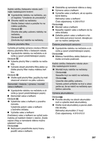 – 12 
Vyčistite pti každej výmene vrecka s filtrom 
stanicu plochého filtra v čistiacom robote. 
 Vyprázdnite nádobu na nečistotu a ot-vorte 
ju (pozri predchádzajúci popis). 
Obrázok 
 Vyberte plochý filter z nádrže na nečis-toty. 
 Vytraste obsah plochého filtra alebo vy-čistite 
plochý filter malou mäkkou kef-kou. 
Obrázok 
 Vložte späť plochý filter, jazýčky by mali 
ukazovať smerom na páku uzáveru. 
 Vyprázdnite nádobu na nečistotu a ot-vorte 
ju (pozri predchádzajúci popis). 
 Demontáž valca s kefkami 
Obrázok 
 Vytiahnite valec s kefkami z pravého 
rozvodu. 
Vytiahnite potom valec s kefkami 
z bočného držiaka. 
 Vyčistite valec s kefkami 
Znečistený valec s kefkami sa vyčistí auto-maticky 
pri každom čistení v stanici. Zostá-vajúce 
chlpy a namotané vlákna možno 
odstrániť ručne. 
Obrázok 
 Nožnicami prestrihnite reznú hranu 
pozdĺž valca s kefkami. 
 Odstráňte aj namotané vlákna a vlasy. 
 Výmena valca s kefkami 
 Vymeňte valec s kefkami, ak sú opotre-bené 
štetiny. 
Náhradný valec s kefkami: 
Číslo objednávky: 4.250-075.0 
Obrázok 
 Montáž valca s kefkami 
 Nasaďte najskôr valec s kefkami do ľa-vého 
držiaka. 
 Zatlačte potom valec s kefkami s há-kom 
dole pod pravý rozvod, dávajte po-zor 
na riadne zaklapnutie. 
 Vyprázdnite nádobu na nečistotu a ot-vorte 
ju (pozri predchádzajúci popis). 
Obrázok 
 Mäkkou handričkou alebo štetcom vy-čistite 
snímače prašnosti. 
27 
Obrázok 
 Povoľte skrutky na oboch akumuláto-roch 
a vyberte staré akumulátory. 
 Vložte nové akumulátory a pevne utiah-nite 
skrutky. 
Náhradný akumulátor (1 kus): 
Číslo objednávky: 4.810-012.0 
Každú údržbu čistiaceho robota začí-najte 
nasledujúcimi krokmi: 
 Vyprázdnite nádobu na nečistotu, po-zri 
kapitolu Uvedenie do prevádzky. 
 Otvorte nádrž na nečistotu: 
Otočte čistiaci robot a položte ho na 
mäkkú podložku. 
Obrázok 
Otvorte obe páky uzáveru nádoby na 
nečistotu. 
Obrázok 
Zdvihnite kryt nádrže na nečistoty. 
Čistenie plochého filtra 
Demontáž / čistenie / výmena / montáž 
valca s kefkami 
Čistenie prachových senzorov 
Každú údržbu čistiaceho robota ukon-čite 
nasledujúcimi krokmi: 
 Montáž krytu nádrže na nečistoty: 
Obrázok 
Nasaďte kryt na nádrž na nečistoty. 
Obrázok 
Uzavrite obe páčky uzáveru. 
Vpredu potom pritlačte na kryt a ubez-pečte 
sa, že sa nádrž na nečistoty spo-ľahlivo 
zatvorila. 
Výmena akumulátorov 
28 
SK 287 
 