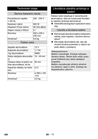 Čistiaci robot obsahuje 2 namontované 
akumulátory, tieto sa musia pred likvidáci-ou 
– 13 
starého prístroja demontovať. 
 Odstráňte ekologickým spôsobom starý 
olej. 
 Demontujte oba akumulátory čistiaceho 
robota, pozri kapitolu „Výmena akumu-látora. 
 Zlikvidujte akumulátory tak, aby ste 
chránili životné prostredie (v zberni od-padu 
alebo u predajcu). 
Technické údaje 
Stanica čistiaceho robota 
Prevádzkové napätie 
1~50 Hz 
220 - 240 V 
Nasávací výkon 600 W 
Hlasitosť (Tichý režim) 60 (54) dB(A) 
Objem vrecka s filtrom 2 l 
Rozmery 500 x 250 x 
230 mm 
Hmotnost' 5,8 kg 
Čistiaci robot 
Napätie akumulátora 12 V 
Kapacita akumulátora 1,7 Ah 
Typ akumulátora NiMH 
Doba nabíjania akumuláto-ra 
10 - 20 min 
Čistiaca doba na jedno na-bitie 
akumulátora, až do 
60 min 
Kapacita nádoby na nečis-totu 
0,2 l 
Rozmery ø 280 x 105 
mm 
Hmotnost' 2,0 kg 
Likvidácia starého prístroja a 
batérií 
Vybratie a likvidácia batérie 
Nebezpečenstvo! 
Batériu neotvárajte. Existuje nebezpe-čenstvo 
skratu. Okrem toho môžu vystu-povať 
dráždivé pary alebo leptajúce 
kvapaliny. 
Batériu nevystavujte silnému slnečné-mu 
žiareniu, teplu a ohňu. Existuje ne-bezpečenstvo 
výbuchu. 
288 SK 
 