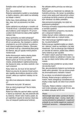 – 17 
Áno, bez problémov. 
Robot je sebestačný systém a nevyžaduje 
si žiadnu obsluhu, jeho nádrž na nečistoty 
sa odsaje v stanici. 
Doba nabíjania sa pohybuje v rozsahu od 
15 do 60 minút, v závislosti od stavu nabitia 
akumulátorov pred nabíjaním. Pri prvom 
uvedení do činnosti má robot určite najdlhší 
nabíjací čas. 
Robot sa pohybuje štandardnou rýchlosťou 
20 cm za sekundu. Na miestach s väčším 
znečistením sa zníži rýchlosť na polovicu 
kvôli intenzívnejšiemu čisteniu. Rovnako 
sa rýchlosť zníži aj v záverečnej fáze jazdy 
do stanice, aby pri vjazde mohol presne 
manévrovať. 
Robot vyčistí až 15 m2 za hodinu. Mnohé 
miesta, predovšetkým najfrekventovanej-šie 
dopravné cesty, sa čistia viackrát v rôz-nych 
smeroch. 
Robot sa preunie do stanice ihneď potom, 
ako napätie akumulátora dosiahne určitú 
úroveň, alebo po naplnení nádoby na ne-čistoty. 
Odsávanie trvá pribl. 30 sekúnd. 
Robot sa môže iba zapínať alebo vypínať. 
V stanici je možnosť, aby ste predvolili dĺž-ku 
čistenia. Okrem toho možno zadať, že 
pri najbližšom vjazde do stanice robot sta-nicu 
už neopustí (parkovacia funkcia). 
Robot jazdí po miestnosti na základe ná-hodného 
princípu. Ak narazí na prekážku, 
zmení smer jazdy pod ľubovoľným uhlom 
a pohybuje sa týmto smerom až dovtedy, 
kým nenarazí na ďalšiu prekážku. 
Pomocou snímačov rozpoznáva schodiská 
a nemôže spadnúť. 
Vďaka osobitnému programu neuviazne 
ani v strapcoch kobercov. 
Vďaka rôznym uhlom otáčania a pohybu 
robot nájde cestu aj z úzkych kútov. 
Robot pracuje najefektívnejšie po izbách, 
tzn. stanica i robot sa nachádza v tej istej 
miestnosti. Tým sa skracuje čas hľadania 
pri návrate do stanice, podiel času efektív-neho 
čistenia je tak najväčší. 
Pri čistení celých poschodí treba stanicu 
umiestniť niekde na celtrálnom mieste v by-te, 
aby sa robot mohol ľahko vrátiť na toto 
miesto. 
Nie, ale pravidelným čistením sa tvorba ne-čistôt 
veľmi obmedzí, čím sa účinne predí-de 
zhromažďovaniu nečistôt v kútoch. 
Schody: Robot pracuje s optickými sní-mačmi, 
ktoré zaregistrujú schodiskové vý-stupky 
a dajú signál, že robot musí zmeniť 
smer. 
Výstupky: Robot zvládne v oboch sme-roch 
tvrdé výstupky vysoké až 10 mm, ako 
aj mäkké výstupky až 20 mm. 
Dokáže robot vyčistiť byt / dom bez do-zoru? 
Koľko času robot potrebuje, kým sa na-bije, 
resp. kým je pripravený na čiste-nie? 
Akou rýchlosťou sa robot pohybuje? 
Koľko štvorcových metrov plochy doká-že 
robot vyčistiť za jednu hodinu? 
Kedy robot vie, že musí ísť do stanice? 
Ako dlho trvá odsávanie robota v stani-ci? 
Kde sa robot programuje? Na čo treba 
dávať pozor? 
Na základe akého princípu sa robot po-hybuje? 
Aké pomocné prostriedky má robot na 
prekonanie prekážok? 
Ako robot pracuje najefektívnejšie (v iz-be, 
na poschodiach)? 
Vyčistia sa bez problémov aj kúty (robot 
má okrúhly tvar)? 
Čo sa stane na schodoch/výstupkoch? 
Pozor: 
Nenechajte ležať alebo vyčnievať žiadne 
voľné predmety (napr.: noviny, časti ode-vu) 
ba schodoch a výstupkoch, v opačnom 
prípade by sa mohla negatívne ovplyvniť 
funkčnosť senzorov. - nebezpečenstvo 
pádu! 
292 SK 
 