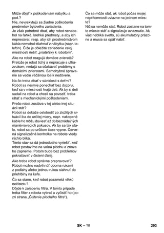 – 18 
Nie, nevyskytujú sa žiadne poškodenia 
predmetov bytového zariadenia. 
Je však potrebné dbať, aby robot nenabe-hol 
na ľahké, krehké predmety, a aby ich 
nepresúval, resp. aby ich prostredníctvom 
kábla nemohol stiahnuť z nábytku (napr. te-lefón). 
Čiže je dôležité zariadenie celej 
miestnosti riešiť „priateľsky k robotom“. 
Pretože je robot tichý a nepracuje s ultra-zvukom, 
nedajú sa očakávať problémy s 
domácimi zvieratami. Samohybné správa-nie 
sa vedie väčšinou iba k nedôvere. 
Robot sa nesmie ponechať bez dozoru, 
keď sa v miestnosti hrajú deti. Ak by si deti 
sadali na robot a chceli sa povoziť, treba 
rátať s mechanickými poškodeniami. 
Robot sa dokáže oslobodiť zo zložitých si-tuácií 
iba do určitej miery, napr. nakopené 
káble ho môžu doviesť až do beznádejných 
manévrovacích pokusov. Ak by sa tak sta-lo, 
robot sa po určitom čase vypne. Červe-ná 
signalizačná kontrolka na robote vtedy 
rýchlo bliká. 
Tento stav sa dá jednoducho vyriešiť, keď 
robot postavíme na voľnú plochu a znova 
ho zapneme. Potom bude bez problémov 
pokračovať v čistení ďalej. 
Robot možno nadvihnúť oboma rukami 
z podlahy alebo jednou rukou siahnuť do 
priehlbiny na kefe. 
Dôjde k zalepeniu filtra. V tomto prípade 
treba filter z robota vybrať a vyčistiť ho (po-zri 
strana „Čistenie plochého filtra“). 
Nič sa nemôže stať. Robot zostane na tom-to 
mieste stáť a signalizuje uviaznutie. Ak 
viac nebliká svetlo, sú akumulátory prázd-ne 
a musia sa opäť nabiť. 
Môže dôjsť k poškodeniam nábytku a 
pod.? 
Ako na robot reagujú domáce zvieratá? 
Na čo treba dbať v súvislosti s deťmi? 
Prečo robot zostáva v tej alebo inej situ-ácii 
stáť? 
Ako treba robot správne prepravovať? 
Čo sa stane, keď robot pozametá vlhkú 
nečistotu? 
Čo sa môže stať, ak robot počas mojej 
neprítomnosti uviazne na jednom mies-te? 
SK 293 
 