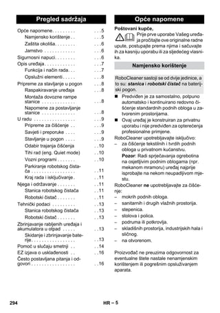 Hrvatski 
Poštovani kupče, 
– 5 
Prije prve uporabe Vašeg uređa-ja 
pročitajte ove originalne radne 
upute, postupajte prema njima i sačuvajte 
ih za kasniju uporabu ili za sljedećeg vlasni-ka. 
 Predviđen je za samostalno, potpuno 
automatsko i kontinuirano redovno či-šćenje 
standardnih podnih obloga u za-tvorenim 
prostorijama. 
 Ovaj uređaj je konstruiran za privatnu 
uporabu i nije predviđen za opterećenja 
profesionalne primjene. 
RoboCleaner upotrebljavajte isključivo: 
– za čišćenje tekstilnih i tvrdih podnih 
obloga u privatnom kućanstvu. 
Pozor: Radi sprječavanja ogrebotina 
na osjetljivim podnim oblogama (npr. 
mekanom mramoru) uređaj najprije 
isprobajte na nekom neupadljivom mje-stu. 
RoboCleaner ne upotrebljavajte za čišće-nje: 
– mokrih podnih obloga. 
– sanitarnih i drugih vlažnih prostorija. 
– stepenica. 
– stolova i polica. 
– podruma ili potkrovlja. 
– skladišnih prostorija, industrijskih hala i 
sličnog. 
– na otvorenom. 
Proizvođač ne preuzima odgovornost za 
eventualne štete nastale nenamjenskim 
korištenjem ili pogrešnim opsluživanjem 
aparata. 
Pregled sadržaja 
Opće napomene. . . . . . . . . . . .5 
Namjensko korištenje . . . . .5 
Zaštita okoliša. . . . . . . . . . .6 
Jamstvo . . . . . . . . . . . . . . .6 
Sigurnosni napuci. . . . . . . . . . .6 
Opis uređaja. . . . . . . . . . . . . . .7 
Funkcija i način rada. . . . . .7 
Opslužni elementi . . . . . . . .8 
Pripreme za stavljanje u pogon . . .8 
Raspakiravanje uređaja . . .8 
Montaža dovozne rampe 
stanice . . . . . . . . . . . . . . . .8 
Napomene za postavljanje 
stanice . . . . . . . . . . . . . . . .8 
U radu . . . . . . . . . . . . . . . . . . .9 
Pripreme za čišćenje . . . . .9 
Savjeti i preporuke . . . . . . .9 
Stavljanje u pogon . . . . . . .9 
Odabir trajanja čišćenja . .10 
Tihi rad (eng. Quiet mode) . .10 
Vozni programi . . . . . . . . .10 
Parkiranje robotskog čista-ča 
. . . . . . . . . . . . . . . . . . .11 
Kraj rada i isključivanje. . .11 
Njega i održavanje . . . . . . . . .11 
Stanica robotskog čistača . .11 
Robotski čistač . . . . . . . . .11 
Tehnički podaci . . . . . . . . . . .13 
Stanica robotskog čistača . .13 
Robotski čistač . . . . . . . . .13 
Zbrinjavanje rabljenih uređaja i 
akumulatora u otpad . . . . . . .13 
Skidanje i zbrinjavanje bate-rije. 
. . . . . . . . . . . . . . . . . .13 
Pomoć u slučaju smetnji . . . .14 
EZ izjava o usklađenosti . . . .16 
Često postavljana pitanja i od-govori 
. . . . . . . . . . . . . . . . . . .16 
Opće napomene 
Namjensko korištenje 
RoboCleaner sastoji se od dvije jedinice, a 
to su: stanica i robotski čistač na baterij-ski 
pogon. 
294 HR 
 
