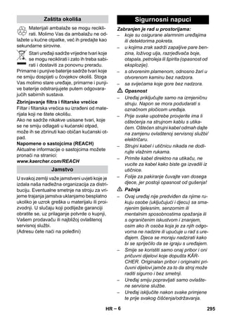 – 6 
Materijali ambalaže se mogu recikli-rati. 
Molimo Vas da ambalažu ne od-lažete 
u kućne otpatke, već ih predajte kao 
sekundarne sirovine. 
Stari uređaji sadrže vrijedne tvari koje 
se mogu reciklirati i zato ih treba sabi-rati 
i dostaviti za ponovnu preradu. 
Primarne i punjive baterije sadrže tvari koje 
ne smiju dospijeti u čovjekov okoliš. Stoga 
Vas molimo stare uređaje, primarne i punji-ve 
baterije odstranjujete putem odgovara-jućih 
sabirnih sustava. 
Filtar i filtarska vrećica su izrađeni od mate-rijala 
koji ne štete okolišu. 
Ako ne sadrže nikakve usisane tvari, koje 
se ne smiju odlagati u kućanski otpad, 
može ih se zbrinuti kao običan kućanski ot-pad. 
Napomene o sastojcima (REACH) 
Aktualne informacije o sastojcima možete 
pronaći na stranici: 
www.kaercher.com/REACH 
U svakoj zemlji važe jamstveni uvjeti koje je 
izdala naša nadležna organizacija za distri-buciju. 
Eventualne smetnje na stroju za vri-jeme 
trajanja jamstva uklanjamo besplatno 
ukoliko je uzrok greška u materijalu ili proi-zvodnji. 
U slučaju koji podliježe garanciji 
obratite se, uz prilaganje potvrde o kupnji, 
Vašem prodavaču ili najbližoj ovlaštenoj 
servisnoj službi. 
(Adresu ćete naći na poleđini) 
Zabranjen je rad u prostorijama: 
– koje su osigurane alarmnim uređajima 
ili detektorima pokreta. 
– u kojima zrak sadrži zapaljive pare ben-zina, 
loživog ulja, razrjeđivača boje, 
otapala, petroleja ili špirita (opasnost od 
eksplozije). 
– s otvorenim plamenom, odnosno žari u 
otvorenom kaminu bez nadzora. 
– sa svijećama koje gore bez nadzora. 
 Opasnost 
– Uređaj priključujte samo na izmjeničnu 
struju. Napon se mora podudarati s 
označnom pločicom uređaja. 
– Prije svake upotrebe provjerite ima li 
oštećenja na strujnom kablu s utika-čem. 
Oštećen strujni kabel odmah dajte 
na zamjenu ovlaštenoj servisnoj službi/ 
električaru. 
– Strujni kabel i utičnicu nikada ne dodi-rujte 
vlažnim rukama. 
– Primite kabel direktno na utikaču, ne 
vucite za kabel kako biste ga izvadili iz 
utičnice. 
– Folije za pakiranje čuvajte van dosega 
djece, jer postoji opasnost od gušenja! 
 Pažnja 
– Ovaj uređaj nije predviđen da njime ru-kuju 
osobe (uključujući i djecu) sa sma-njenim 
tjelesnim, senzornim ili 
mentalnim sposobnostima opažanja ili 
s ograničenim iskustvom i znanjem, 
osim ako ih osoba koja je za njih odgo-vorna 
ne nadzire ili upućuje u rad s ure-đajem. 
Djeca se moraju nadzirati kako 
bi se spriječilo da se igraju s uređajem. 
– Smije se koristiti samo onaj pribor i oni 
pričuvni dijelovi koje dopušta KÄR-CHER. 
Originalan pribor i originalni pri-čuvni 
dijelovi jamče za to da stroj može 
raditi sigurno i bez smetnji. 
– Uređaj smiju popravljati samo ovlašte-ne 
servisne službe. 
– Uređaj isključite nakon svake primjene 
te prije svakog čišćenja/održavanja. 
Zaštita okoliša 
Zbrinjavanje filtra i filtarske vrećice 
Jamstvo 
Sigurnosni napuci 
HR 295 
 