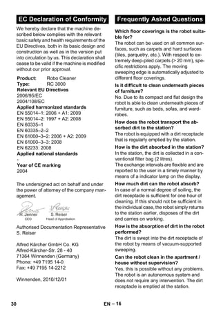 – 16 
We hereby declare that the machine de-scribed 
below complies with the relevant 
basic safety and health requirements of the 
EU Directives, both in its basic design and 
construction as well as in the version put 
into circulation by us. This declaration shall 
cease to be valid if the machine is modified 
without our prior approval. 
The undersigned act on behalf and under 
the power of attorney of the company man-agement. 
Authorised Documentation Representative 
S. Reiser 
Alfred Kärcher GmbH Co. KG 
Alfred-Kärcher-Str. 28 - 40 
71364 Winnenden (Germany) 
Phone: +49 7195 14-0 
Fax: +49 7195 14-2212 
Winnenden, 2010/12/01 
The robot can be used on all common sur-faces, 
such as carpets and hard surfaces 
(tiles, parquetry, etc.). With respect to ex-tremely 
deep-piled carpets ( 20 mm), spe-cific 
restrictions apply. The moving 
sweeping edge is automatically adjusted to 
different floor coverings. 
No. Due to its compact and flat design the 
robot is able to clean underneath pieces of 
furniture, such as beds, sofas, and ward-robes. 
The robot is equipped with a dirt receptacle 
that is regularly emptied by the station. 
In the station, the dirt is collected in a con-ventional 
filter bag (2 litres). 
The exchange intervals are flexible and are 
reported to the user in a timely manner by 
means of a indicator lamp on the display. 
In case of a normal degree of soiling, the 
dirt receptacle is sufficient for one hour of 
cleaning. If this should not be sufficient in 
the individual case, the robot simply returns 
to the station earlier, disposes of the dirt 
and carries on working. 
The dirt is swept into the dirt receptacle of 
the robot by means of vacuum-supported 
sweeping. 
Yes, this is possible without any problems. 
The robot is an autonomous system and 
does not require any intervention. The dirt 
receptacle is emptied at the station. 
EC Declaration of Conformity 
Product: Robo Cleaner 
Type: RC 3000 
Relevant EU Directives 
2006/95/EC 
2004/108/EC 
Applied harmonized standards 
EN 55014–1: 2006 + A1: 2009 
EN 55014–2: 1997 + A2: 2008 
EN 60335–1 
EN 60335–2–2 
EN 61000–3–2: 2006 + A2: 2009 
EN 61000–3–3: 2008 
EN 62233: 2008 
Applied national standards 
- 
Year of CE marking 
2004 
CEO Head of Approbation 
Frequently Asked Questions 
Which floor coverings is the robot suita-ble 
for? 
Is it difficult to clean underneath pieces 
of furniture? 
How does the robot transport the ab-sorbed 
dirt to the station? 
How is the dirt absorbed in the station? 
How much dirt can the robot absorb? 
How is the absorption of dirt in the robot 
performed? 
Can the robot clean in the apartment / 
house without supervision? 
30 EN 
 