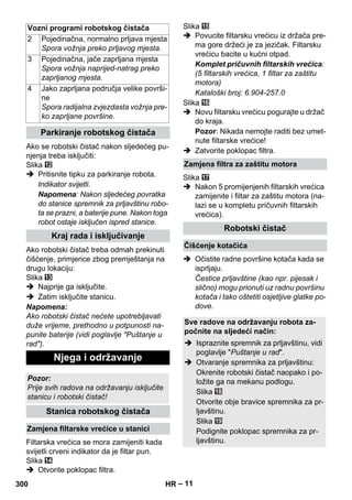 – 11 
Vozni programi robotskog čistača 
Ako se robotski čistač nakon sljedećeg pu-njenja 
treba isključiti: 
Slika 
 Pritisnite tipku za parkiranje robota. 
Indikator svijetli. 
Napomena: Nakon sljedećeg povratka 
do stanice spremnik za prljavštinu robo-ta 
se prazni, a baterije pune. Nakon toga 
robot ostaje isključen ispred stanice. 
Ako robotski čistač treba odmah prekinuti 
čišćenje, primjerice zbog premještanja na 
drugu lokaciju: 
Slika 
 Najprije ga isključite. 
 Zatim isključite stanicu. 
Napomena: 
Ako robotski čistač nećete upotrebljavati 
duže vrijeme, prethodno u potpunosti na-punite 
baterije (vidi poglavlje Puštanje u 
rad). 
Filtarska vrećica se mora zamijeniti kada 
svijetli crveni indikator da je filtar pun. 
Slika 
 Otvorite poklopac filtra. 
Slika 
 Povucite filtarsku vrećicu iz držača pre-ma 
gore držeći je za jezičak. Filtarsku 
vrećicu bacite u kućni otpad. 
Komplet pričuvnih filtarskih vrećica: 
(5 filtarskih vrećica, 1 filtar za zaštitu 
motora) 
Kataloški broj: 6.904-257.0 
Slika 
 Novu filtarsku vrećicu pogurajte u držač 
do kraja. 
Pozor: Nikada nemojte raditi bez umet-nute 
filtarske vrećice! 
 Zatvorite poklopac filtra. 
Slika 
 Nakon 5 promijenjenih filtarskih vrećica 
zamijenite i filtar za zaštitu motora (na-lazi 
se u kompletu pričuvnih filtarskih 
vrećica). 
 Očistite radne površine kotača kada se 
isprljaju. 
Čestice prljavštine (kao npr. pijesak i 
slično) mogu prionuti uz radnu površinu 
kotača i tako oštetiti osjetljive glatke po-dove. 
2 Pojedinačna, normalno prljava mjesta 
Spora vožnja preko prljavog mjesta. 
3 Pojedinačna, jače zaprljana mjesta 
Spora vožnja naprijed-natrag preko 
zaprljanog mjesta. 
4 Jako zaprljana područja velike površi-ne 
Spora radijalna zvjezdasta vožnja pre-ko 
zaprljane površine. 
Parkiranje robotskog čistača 
Kraj rada i isključivanje 
Njega i održavanje 
Pozor: 
Prije svih radova na održavanju isključite 
stanicu i robotski čistač! 
Stanica robotskog čistača 
Zamjena filtarske vrećice u stanici 
Zamjena filtra za zaštitu motora 
Robotski čistač 
Čišćenje kotačića 
Sve radove na održavanju robota za-počnite 
na sljedeći način: 
 Ispraznite spremnik za prljavštinu, vidi 
poglavlje Puštanje u rad. 
 Otvaranje spremnika za prljavštinu: 
Okrenite robotski čistač naopako i po-ložite 
ga na mekanu podlogu. 
Slika 
Otvorite obje bravice spremnika za pr-ljavštinu. 
Slika 
Podignite poklopac spremnika za pr-ljavštinu. 
300 HR 
 