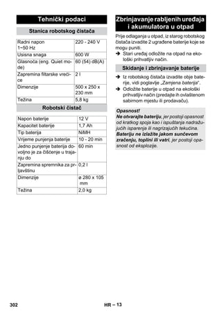 Prije odlaganja u otpad, iz starog robotskog 
čistača izvadite 2 ugrađene baterije koje se 
mogu puniti. 
 Stari uređaj odložite na otpad na eko-loški 
– 13 
prihvatljiv način. 
 Iz robotskog čistača izvadite obje bate-rije, 
vidi poglavlje „Zamjena baterija“. 
 Odložite baterije u otpad na ekološki 
prihvatljiv način (predajte ih ovlaštenom 
sabirnom mjestu ili prodavaču). 
Tehnički podaci 
Stanica robotskog čistača 
Radni napon 
1~50 Hz 
220 - 240 V 
Usisna snaga 600 W 
Glasnoća (eng. Quiet mo-de) 
60 (54) dB(A) 
Zapremina filtarske vreći-ce 
2 l 
Dimenzije 500 x 250 x 
230 mm 
Težina 5,8 kg 
Robotski čistač 
Napon baterije 12 V 
Kapacitet baterije 1,7 Ah 
Tip baterija NiMH 
Vrijeme punjenja baterije 10 - 20 min 
Jedno punjenje baterija do-voljno 
je za čišćenje u traja-nju 
do 
60 min 
Zapremina spremnika za pr-ljavštinu 
0,2 l 
Dimenzije ø 280 x 105 
mm 
Težina 2,0 kg 
Zbrinjavanje rabljenih uređaja 
i akumulatora u otpad 
Skidanje i zbrinjavanje baterije 
Opasnost! 
Ne otvarajte bateriju, jer postoji opasnost 
od kratkog spoja kao i ispuštanja nadražu-jućih 
isparenja ili nagrizajućih tekućina. 
Bateriju ne izlažite jakom sunčevom 
zračenju, toplini ili vatri, jer postoji opa-snost 
od eksplozije. 
302 HR 
 