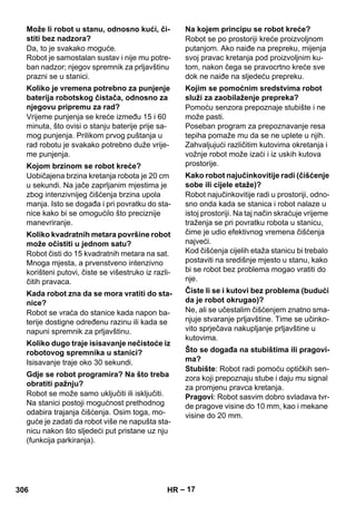 – 17 
Da, to je svakako moguće. 
Robot je samostalan sustav i nije mu potre-ban 
nadzor; njegov spremnik za prljavštinu 
prazni se u stanici. 
Vrijeme punjenja se kreće između 15 i 60 
minuta, što ovisi o stanju baterije prije sa-mog 
punjenja. Prilikom prvog puštanja u 
rad robotu je svakako potrebno duže vrije-me 
punjenja. 
Uobičajena brzina kretanja robota je 20 cm 
u sekundi. Na jače zaprljanim mjestima je 
zbog intenzivnijeg čišćenja brzina upola 
manja. Isto se događa i pri povratku do sta-nice 
kako bi se omogućilo što preciznije 
manevriranje. 
Robot čisti do 15 kvadratnih metara na sat. 
Mnoga mjesta, a prvenstveno intenzivno 
korišteni putovi, čiste se višestruko iz razli-čitih 
pravaca. 
Robot se vraća do stanice kada napon ba-terije 
dostigne određenu razinu ili kada se 
napuni spremnik za prljavštinu. 
Isisavanje traje oko 30 sekundi. 
Robot se može samo uključiti ili isključiti. 
Na stanici postoji mogućnost prethodnog 
odabira trajanja čišćenja. Osim toga, mo-guće 
je zadati da robot više ne napušta sta-nicu 
nakon što sljedeći put pristane uz nju 
(funkcija parkiranja). 
Robot se po prostoriji kreće proizvoljnom 
putanjom. Ako naiđe na prepreku, mijenja 
svoj pravac kretanja pod proizvoljnim ku-tom, 
nakon čega se pravocrtno kreće sve 
dok ne naiđe na sljedeću prepreku. 
Pomoću senzora prepoznaje stubište i ne 
može pasti. 
Poseban program za prepoznavanje resa 
tepiha pomaže mu da se ne uplete u njih. 
Zahvaljujući različitim kutovima okretanja i 
vožnje robot može izaći i iz uskih kutova 
prostorije. 
Robot najučinkovitije radi u prostoriji, odno-sno 
onda kada se stanica i robot nalaze u 
istoj prostoriji. Na taj način skraćuje vrijeme 
traženja se pri povratku robota u stanicu, 
čime je udio efektivnog vremena čišćenja 
najveći. 
Kod čišćenja cijelih etaža stanicu bi trebalo 
postaviti na središnje mjesto u stanu, kako 
bi se robot bez problema mogao vratiti do 
nje. 
Ne, ali se učestalim čišćenjem znatno sma-njuje 
stvaranje prljavštine. Time se učinko-vito 
sprječava nakupljanje prljavštine u 
kutovima. 
Stubište: Robot radi pomoću optičkih sen-zora 
koji prepoznaju stube i daju mu signal 
za promjenu pravca kretanja. 
Pragovi: Robot sasvim dobro svladava tvr-de 
pragove visine do 10 mm, kao i mekane 
visine do 20 mm. 
Može li robot u stanu, odnosno kući, či-stiti 
bez nadzora? 
Koliko je vremena potrebno za punjenje 
baterija robotskog čistača, odnosno za 
njegovu pripremu za rad? 
Kojom brzinom se robot kreće? 
Koliko kvadratnih metara površine robot 
može očistiti u jednom satu? 
Kada robot zna da se mora vratiti do sta-nice? 
Koliko dugo traje isisavanje nečistoće iz 
robotovog spremnika u stanici? 
Gdje se robot programira? Na što treba 
obratiti pažnju? 
Na kojem principu se robot kreće? 
Kojim se pomoćnim sredstvima robot 
služi za zaobilaženje prepreka? 
Kako robot najučinkovitije radi (čišćenje 
sobe ili cijele etaže)? 
Čiste li se i kutovi bez problema (budući 
da je robot okrugao)? 
Što se događa na stubištima ili pragovi-ma? 
306 HR 
 