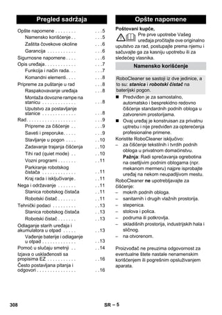 Srpski 
Poštovani kupče, 
– 5 
Pre prve upotrebe Vašeg 
uređaja pročitajte ove originalno 
uputstvo za rad, postupajte prema njemu i 
sačuvajte ga za kasniju upotrebu ili za 
sledećeg vlasnika. 
 Predviđen je za samostalno, 
automatsko i besprekidno redovno 
čišćenje standardnih podnih obloga u 
zatvorenim prostorijama. 
 Ovaj uređaj je konstruisan za privatnu 
uptrebu i nije predviđen za opterećenja 
profesionalne primene. 
Koristite RoboCleaner isključivo: 
– za čišćenje tekstilnih i tvrdih podnih 
obloga u privatnom domaćinstvu. 
Pažnja: Radi sprečavanja ogrebotina 
na osetljivim podnim oblogama (npr. 
mekanom mermeru) najpre isprobajte 
uređaj na nekom neupadljivom mestu. 
RoboCleaner ne upotrebljavajte za 
čišćenje: 
– mokrih podnih obloga. 
– sanitarnih i drugih vlažnih prostorija. 
– stepenica. 
– stolova i polica. 
– podruma ili potkrovlja. 
– skladišnih prostorija, industrijskih hala i 
sličnog. 
– na otvorenom. 
Proizvođač ne preuzima odgovornost za 
eventualne štete nastale nenamenskim 
korišćenjem ili pogrešnim opsluživanjem 
aparata. 
Pregled sadržaja 
Opšte napomene . . . . . . . . . . .5 
Namensko korišćenje . . . . .5 
Zaštita čovekove okoline . . .6 
Garancija . . . . . . . . . . . . . .6 
Sigurnosne napomene . . . . . . .6 
Opis uređaja. . . . . . . . . . . . . . .7 
Funkcija i način rada. . . . . .7 
Komandni elementi. . . . . . .8 
Pripreme za puštanje u rad . . .8 
Raspakovavanje uređaja . . .8 
Montaža dovozne rampe na 
stanicu . . . . . . . . . . . . . . . .8 
Uputstvo za postavljanje 
stanice . . . . . . . . . . . . . . . .8 
Rad. . . . . . . . . . . . . . . . . . . . . .9 
Pripreme za čišćenje . . . . .9 
Saveti i preporuke. . . . . . . .9 
Stavljanje u pogon . . . . . .10 
Zadavanje trajanja čišćenja . .10 
Tihi rad (quiet mode) . . . .10 
Vozni programi . . . . . . . . .11 
Parkiranje robotskog 
čistača . . . . . . . . . . . . . . .11 
Kraj rada i isključivanje. . .11 
Nega i održavanje . . . . . . . . .11 
Stanica robotskog čistača . .11 
Robotski čistač . . . . . . . . .11 
Tehnički podaci . . . . . . . . . . .13 
Stanica robotskog čistača . .13 
Robotski čistač . . . . . . . . .13 
Odlaganje starih uređaja i 
akumulatora u otpad . . . . . . .13 
Vađenje baterije i odlaganje 
u otpad . . . . . . . . . . . . . . .13 
Pomoć u slučaju smetnji . . . .14 
Izjava o usklađenosti sa 
propisima EZ . . . . . . . . . . . . .16 
Često postavljana pitanja i 
odgovori . . . . . . . . . . . . . . . . .16 
Opšte napomene 
Namensko korišćenje 
RoboCleaner se sastoji iz dve jedinice, a 
to su: stanica i robotski čistač na 
baterijski pogon. 
308 SR 
 
