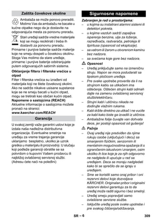– 6 
Ambalaža se može ponovo preraditi. 
Molimo Vas da ambalažu ne bacate u 
kućne otpatke nego da je dostavite na 
odgovarajuća mesta za ponovnu preradu. 
Stari uređaji sadrže vredne materijale 
koji se mogu reciklirati i treba ih 
dostaviti za ponovnu preradu. 
Primarne i punjive baterije sadrže materije 
koje ne smeju dospeti u čovekovu okolinu. 
Stoga Vas molimo da stare uređaje, 
primarne i punjive baterije odstranjujete 
putem odgovarajućih sabirnih sistema. 
Filter i filterska vrećica su izrađeni od 
materijala koji ne štete čovekovoj okolini. 
Ako ne sadrže nikakve usisane supstance 
koje se ne smeju bacati u kućni otpad, 
mogu se tretirati kao običan kućni otpad. 
Napomene o sastojcima (REACH) 
Aktuelne informacije o sastojcima možete 
pronaći na stranici: 
www.kaercher.com/REACH 
U svakoj zemlji važe garantni uslovi koje je 
izdala naša nadležna distributivna 
organizacija. Eventualne smetnje na 
uređaju za vreme trajanja garancije 
uklanjamo besplatno, ukoliko je uzrok 
greška u materijalu ili proizvodnji. U slučaju 
koji podleže garanciji obratite se sa 
potvrdom o kupovini Vašem prodavcu ili 
najbližoj ovlašćenoj servisnoj službi. 
(Adresu ćete naći na poleđini) 
Zabranjen je rad u prostorijama: 
– u kojima su instalirani alarmni sistemi ili 
detektori pokreta. 
– u kojima vazduh sadrži zapaljiva 
isparenja benzina, ulja za loženje, 
razređivača, rastvarača, petroleja ili 
špiritusa (opasnost od eksplozije). 
– sa vatrom ili žarom u otvorenom kaminu 
bez nadzora. 
– sa svećama koje gore bez nadzora. 
 Opasnost 
– Uređaj priključujte samo na izmeničnu 
struju. Napon se mora podudarati sa 
tipskom pločicom uređaja. 
– Pre svake upotrebe proverite da li na 
strujnom kablu sa utikačem ima 
oštećenja. Oštećen strujni kabl odmah 
dajte na zamenu ovlašćenoj servisnoj 
službi/električaru. 
– Strujni kabl i utičnicu nikada ne 
dodirujte vlažnim rukama. 
– Kabl držite direktno za utikač i ne vucite 
za kabl kako biste ga izvadili iz utičnice. 
– Ambalažne folije čuvajte van dohvata 
dece, jer postoji opasnost od gušenja! 
 Pažnja 
– Ovaj uređaj nije predviđen da njime 
rukuju osobe (uključujući i decu) sa 
smanjenim fizičkim, senzornim ili 
mentalnim mogućnostima opažanja ili s 
ograničenim iskustvom i znanjem, osim 
ukoliko ih lice koje je za njih odgovorno 
ne nadgleda ili upućuje u rad sa 
uređajem. Deca se moraju nadgledati 
kako bi se sprečilo da se igraju s 
uređajem. 
– Sme se koristiti samo onaj pribor i oni 
rezervni delovi koje dozvoljava 
KÄRCHER. Originalan pribor i originalni 
rezervni delovi garantuju za to da 
uređaj može raditi sigurno i bez smetnji. 
– Uređaj smeju popravljati samo 
ovlašćene servisne službe. 
– Isključite uređaj posle svake upotrebe i 
pre svakog čišćenja/održavanja. 
Zaštita čovekove okoline 
Otklanjanje filtera i filterske vrećice u 
otpad 
Garancija 
Sigurnosne napomene 
SR 309 
 