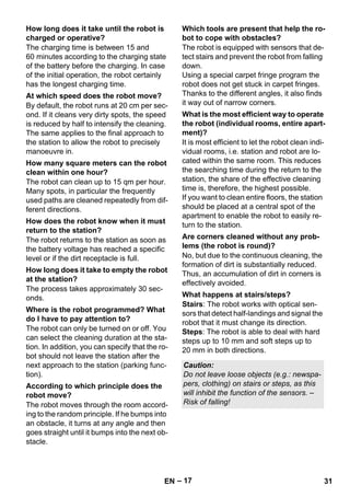 – 17 
The charging time is between 15 and 
60 minutes according to the charging state 
of the battery before the charging. In case 
of the initial operation, the robot certainly 
has the longest charging time. 
By default, the robot runs at 20 cm per sec-ond. 
If it cleans very dirty spots, the speed 
is reduced by half to intensify the cleaning. 
The same applies to the final approach to 
the station to allow the robot to precisely 
manoeuvre in. 
The robot can clean up to 15 qm per hour. 
Many spots, in particular the frequently 
used paths are cleaned repeatedly from dif-ferent 
directions. 
The robot returns to the station as soon as 
the battery voltage has reached a specific 
level or if the dirt receptacle is full. 
The process takes approximately 30 sec-onds. 
The robot can only be turned on or off. You 
can select the cleaning duration at the sta-tion. 
In addition, you can specify that the ro-bot 
should not leave the station after the 
next approach to the station (parking func-tion). 
The robot moves through the room accord-ing 
to the random principle. If he bumps into 
an obstacle, it turns at any angle and then 
goes straight until it bumps into the next ob-stacle. 
The robot is equipped with sensors that de-tect 
stairs and prevent the robot from falling 
down. 
Using a special carpet fringe program the 
robot does not get stuck in carpet fringes. 
Thanks to the different angles, it also finds 
it way out of narrow corners. 
It is most efficient to let the robot clean indi-vidual 
rooms, i.e. station and robot are lo-cated 
within the same room. This reduces 
the searching time during the return to the 
station, the share of the effective cleaning 
time is, therefore, the highest possible. 
If you want to clean entire floors, the station 
should be placed at a central spot of the 
apartment to enable the robot to easily re-turn 
to the station. 
No, but due to the continuous cleaning, the 
formation of dirt is substantially reduced. 
Thus, an accumulation of dirt in corners is 
effectively avoided. 
Stairs: The robot works with optical sen-sors 
that detect half-landings and signal the 
robot that it must change its direction. 
Steps: The robot is able to deal with hard 
steps up to 10 mm and soft steps up to 
20 mm in both directions. 
How long does it take until the robot is 
charged or operative? 
At which speed does the robot move? 
How many square meters can the robot 
clean within one hour? 
How does the robot know when it must 
return to the station? 
How long does it take to empty the robot 
at the station? 
Where is the robot programmed? What 
do I have to pay attention to? 
According to which principle does the 
robot move? 
Which tools are present that help the ro-bot 
to cope with obstacles? 
What is the most efficient way to operate 
the robot (individual rooms, entire apart-ment)? 
Are corners cleaned without any prob-lems 
(the robot is round)? 
What happens at stairs/steps? 
Caution: 
Do not leave loose objects (e.g.: newspa-pers, 
clothing) on stairs or steps, as this 
will inhibit the function of the sensors. – 
Risk of falling! 
EN 31 
 
