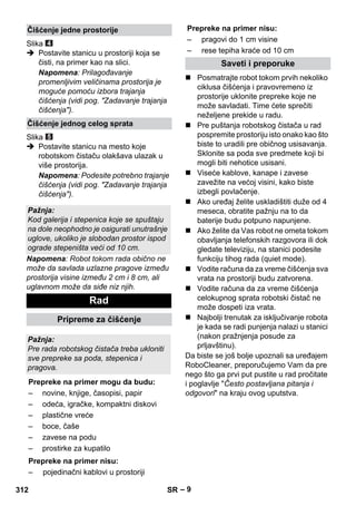 Prepreke na primer nisu: 
– 9 
Slika 
 Postavite stanicu u prostoriji koja se 
čisti, na primer kao na slici. 
Napomena: Prilagođavanje 
promenljivim veličinama prostorija je 
moguće pomoću izbora trajanja 
čišćenja (vidi pog. Zadavanje trajanja 
čišćenja). 
Slika 
 Postavite stanicu na mesto koje 
robotskom čistaču olakšava ulazak u 
više prostorija. 
Napomena: Podesite potrebno trajanje 
čišćenja (vidi pog. Zadavanje trajanja 
čišćenja). 
Napomena: Robot tokom rada obično ne 
može da savlada uzlazne pragove između 
prostorija visine između 2 cm i 8 cm, ali 
uglavnom može da siđe niz njih. 
 Posmatrajte robot tokom prvih nekoliko 
ciklusa čišćenja i pravovremeno iz 
prostorije uklonite prepreke koje ne 
može savladati. Time ćete sprečiti 
neželjene prekide u radu. 
 Pre puštanja robotskog čistača u rad 
pospremite prostoriju isto onako kao što 
biste to uradili pre običnog usisavanja. 
Sklonite sa poda sve predmete koji bi 
mogli biti nehotice usisani. 
 Viseće kablove, kanape i zavese 
zavežite na većoj visini, kako biste 
izbegli povlačenje. 
 Ako uređaj želite uskladištiti duže od 4 
meseca, obratite pažnju na to da 
baterije budu potpuno napunjene. 
 Ako želite da Vas robot ne ometa tokom 
obavljanja telefonskih razgovora ili dok 
gledate televiziju, na stanici podesite 
funkciju tihog rada (quiet mode). 
 Vodite računa da za vreme čišćenja sva 
vrata na prostoriji budu zatvorena. 
 Vodite računa da za vreme čišćenja 
celokupnog sprata robotski čistač ne 
može dospeti iza vrata. 
 Najbolji trenutak za isključivanje robota 
je kada se radi punjenja nalazi u stanici 
(nakon pražnjenja posude za 
prljavštinu). 
Da biste se još bolje upoznali sa uređajem 
RoboCleaner, preporučujemo Vam da pre 
nego što ga prvi put pustite u rad pročitate 
i poglavlje Često postavljana pitanja i 
odgovori na kraju ovog uputstva. 
Čišćenje jedne prostorije 
Čišćenje jednog celog sprata 
Pažnja: 
Kod galerija i stepenica koje se spuštaju 
na dole neophodno je osigurati unutrašnje 
uglove, ukoliko je slobodan prostor ispod 
ograde stepeništa veći od 10 cm. 
Rad 
Pripreme za čišćenje 
Pažnja: 
Pre rada robotskog čistača treba ukloniti 
sve prepreke sa poda, stepenica i 
pragova. 
Prepreke na primer mogu da budu: 
– novine, knjige, časopisi, papir 
– odeća, igračke, kompaktni diskovi 
– plastične vreće 
– boce, čaše 
– zavese na podu 
– prostirke za kupatilo 
Prepreke na primer nisu: 
– pojedinačni kablovi u prostoriji 
– pragovi do 1 cm visine 
– rese tepiha kraće od 10 cm 
Saveti i preporuke 
312 SR 
 