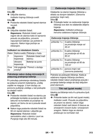 – 10 
Slika 
 Uključite stanicu. 
Indikator trajnog čišćenja svetli. 
Slika 
 Postavite robotski čistač ispred stanice 
na pod. 
Slika 
 Uključite robotski čistač. 
Napomena: Robotski čistač uvek 
najpre ide do stanice kako bi ispraznio 
posudu za prljavštinu, proverio 
napunjenost baterija i po potrebi ih 
napunio. Nakon toga počinje sa 
čišćenjem. 
Pri pokušaju pokretanja robotskog čistača 
sa potpuno praznim baterijama, uređaj 
uopšte ne reaguje. U tom slučaju za 
ponovno puštanje uređaja u rad postupite 
na sledeći način: 
Slika 
 Postavite robotski čistač na stanicu pa 
pritiskajte kontakte za punjenje oko 60 
sekundi na kontakte za punjenje na 
stanici, pri čemu će se iz posude isisati 
prljavština. 
 Nakon toga postavite robotski čistač na 
50 cm ispred stanice i uključite ga. 
Napomena: Robotski čistač 
samostalno ulazi u stanicu i puni se. 
Punjenje traje oko 60 minuta. 
Odaberite na stanici trajanje čišćenja u 
skladu sa donjom tabelom. (Osnovna 
postavka: trajni rad). 
Slika 
 Pritiskajte taster za zadavanje trajanja 
čišćenja sve dok ne odaberete željeno 
trajanje. 
Napomena: Indikatori prikazuju 
trenutno odabrano trajanje čišćenja. 
Pokreće se postupak čišćenja. Kada je 
odabrano trajanje čišćenja završeno, 
robotski čistač nakon pražnjenja posude i 
punjenja baterija ostaje da stoji isključen 
pred stanicom. 
Idealno za čišćenje noću ili u prisustvu ljudi. 
Slika 
 Pritisnite taster za tihi rad (quiet mode). 
Indikator svetli. Posuda za prljavštinu 
se prazni na stanici, nakon čega 
robotski čistač radi tokom 8 časova sa 
smanjenim nivoom buke i smanjenom 
snagom. Nakon toga se stanica 
prebacuje na normalan rad. 
Stavljanje u pogon 
Indikatori na robotskom čistaču 
Zelen 
o 
Stalno svetlo Čišćenje u hodu 
Usporeno 
treperenje 
Robotski čistač traži 
stanicu 
Ubrzano 
treperenje 
Baterije se pune 
Crve 
no 
Vidi poglavlje Pomoć u slučaju 
smetnji. 
Pokretanje nakon dužeg mirovanja ili 
potpunog pražnjenja baterija 
Zadavanje trajanja čišćenja 
Zadavanje trajanja čišćenja 
pritisnite 1 x 3-satno čišćenje 
za prostorije manje od 
45 m2 
pritisnite 2 x 6-satno čišćenje 
za prostorije od 45 do 
90 m2 
pritisnite 3 x 9-satno čišćenje 
za prostorije od 80 do 
135 m2 
pritisnite 4 x ponovo trajni rad 
(osnovna postavka) 
Tihi rad (quiet mode) 
SR 313 
 
