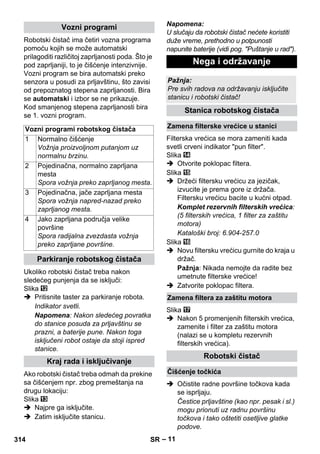 – 11 
Robotski čistač ima četiri vozna programa 
pomoću kojih se može automatski 
prilagoditi različitoj zaprljanosti poda. Što je 
pod zaprljaniji, to je čišćenje intenzivnije. 
Vozni program se bira automatski preko 
senzora u posudi za prljavštinu, što zavisi 
od prepoznatog stepena zaprljanosti. Bira 
se automatski i izbor se ne prikazuje. 
Kod smanjenog stepena zaprljanosti bira 
se 1. vozni program. 
Ukoliko robotski čistač treba nakon 
sledećeg punjenja da se isključi: 
Slika 
 Pritisnite taster za parkiranje robota. 
Indikator svetli. 
Napomena: Nakon sledećeg povratka 
do stanice posuda za prljavštinu se 
prazni, a baterije pune. Nakon toga 
isključeni robot ostaje da stoji ispred 
stanice. 
Ako robotski čistač treba odmah da prekine 
sa čišćenjem npr. zbog premeštanja na 
drugu lokaciju: 
Slika 
 Najpre ga isključite. 
 Zatim isključite stanicu. 
Napomena: 
U slučaju da robotski čistač nećete koristiti 
duže vreme, prethodno u potpunosti 
napunite baterije (vidi pog. Puštanje u rad). 
Filterska vrećica se mora zameniti kada 
svetli crveni indikator pun filter. 
Slika 
 Otvorite poklopac filtera. 
Slika 
 Držeći filtersku vrećicu za jezičak, 
izvucite je prema gore iz držača. 
Filtersku vrećicu bacite u kućni otpad. 
Komplet rezervnih filterskih vrećica: 
(5 filterskih vrećica, 1 filter za zaštitu 
motora) 
Kataloški broj: 6.904-257.0 
Slika 
 Novu filtersku vrećicu gurnite do kraja u 
držač. 
Pažnja: Nikada nemojte da radite bez 
umetnute filterske vrećice! 
 Zatvorite poklopac filtera. 
Slika 
 Nakon 5 promenjenih filterskih vrećica, 
zamenite i filter za zaštitu motora 
(nalazi se u kompletu rezervnih 
filterskih vrećica). 
 Očistite radne površine točkova kada 
se isprljaju. 
Čestice prljavštine (kao npr. pesak i sl.) 
mogu prionuti uz radnu površinu 
točkova i tako oštetiti osetljive glatke 
podove. 
Vozni programi 
Vozni programi robotskog čistača 
1 Normalno čišćenje 
Vožnja proizvoljnom putanjom uz 
normalnu brzinu. 
2 Pojedinačna, normalno zaprljana 
mesta 
Spora vožnja preko zaprljanog mesta. 
3 Pojedinačna, jače zaprljana mesta 
Spora vožnja napred-nazad preko 
zaprljanog mesta. 
4 Jako zaprljana područja velike 
površine 
Spora radijalna zvezdasta vožnja 
preko zaprljane površine. 
Parkiranje robotskog čistača 
Kraj rada i isključivanje 
Nega i održavanje 
Pažnja: 
Pre svih radova na održavanju isključite 
stanicu i robotski čistač! 
Stanica robotskog čistača 
Zamena filterske vrećice u stanici 
Zamena filtera za zaštitu motora 
Robotski čistač 
Čišćenje točkića 
314 SR 
 